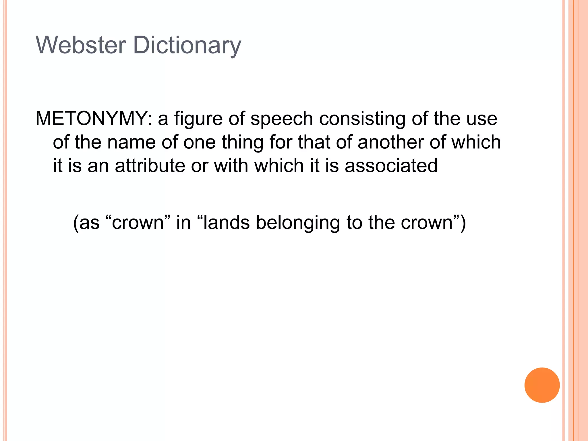 Webster Dictionary

METONYMY: a figure of speech consisting of the use
 of the name of one thing for that of another of which
 it is an attribute or with which it is associated

    (as “crown” in “lands belonging to the crown”)
 