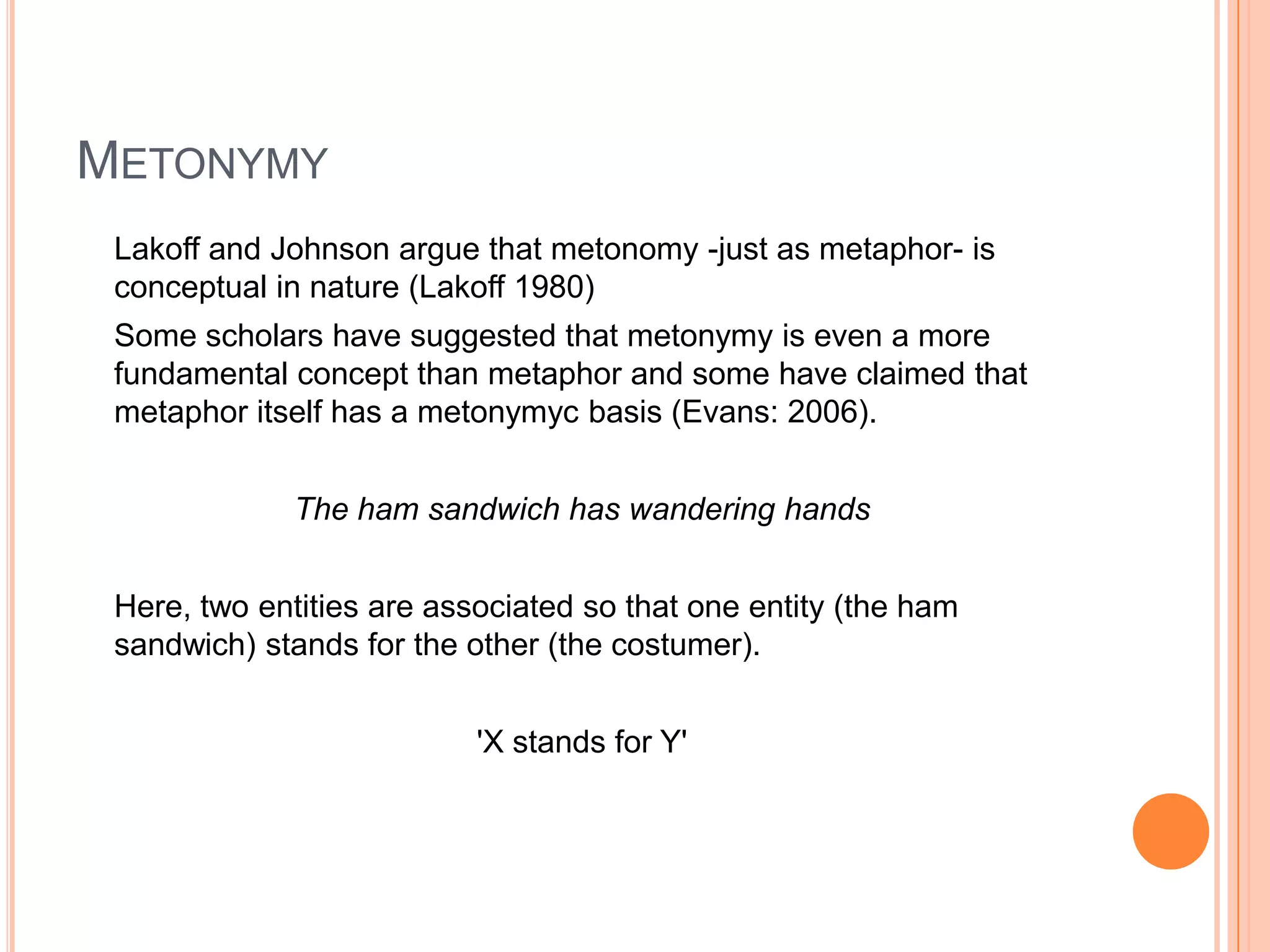 METONYMY
 Lakoff and Johnson argue that metonomy -just as metaphor- is
 conceptual in nature (Lakoff 1980)
 Some scholars have suggested that metonymy is even a more
 fundamental concept than metaphor and some have claimed that
 metaphor itself has a metonymyc basis (Evans: 2006).


             The ham sandwich has wandering hands


 Here, two entities are associated so that one entity (the ham
 sandwich) stands for the other (the costumer).


                           'X stands for Y'
 