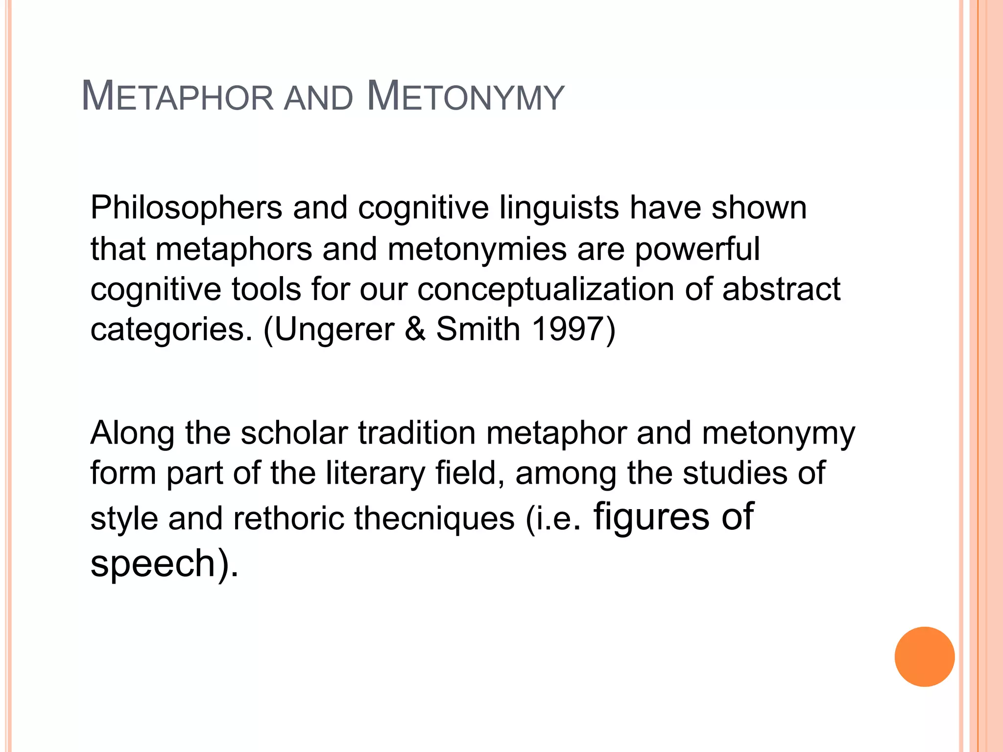 METAPHOR AND METONYMY

Philosophers and cognitive linguists have shown
that metaphors and metonymies are powerful
cognitive tools for our conceptualization of abstract
categories. (Ungerer & Smith 1997)


Along the scholar tradition metaphor and metonymy
form part of the literary field, among the studies of
style and rethoric thecniques (i.e. figures of
speech).
 