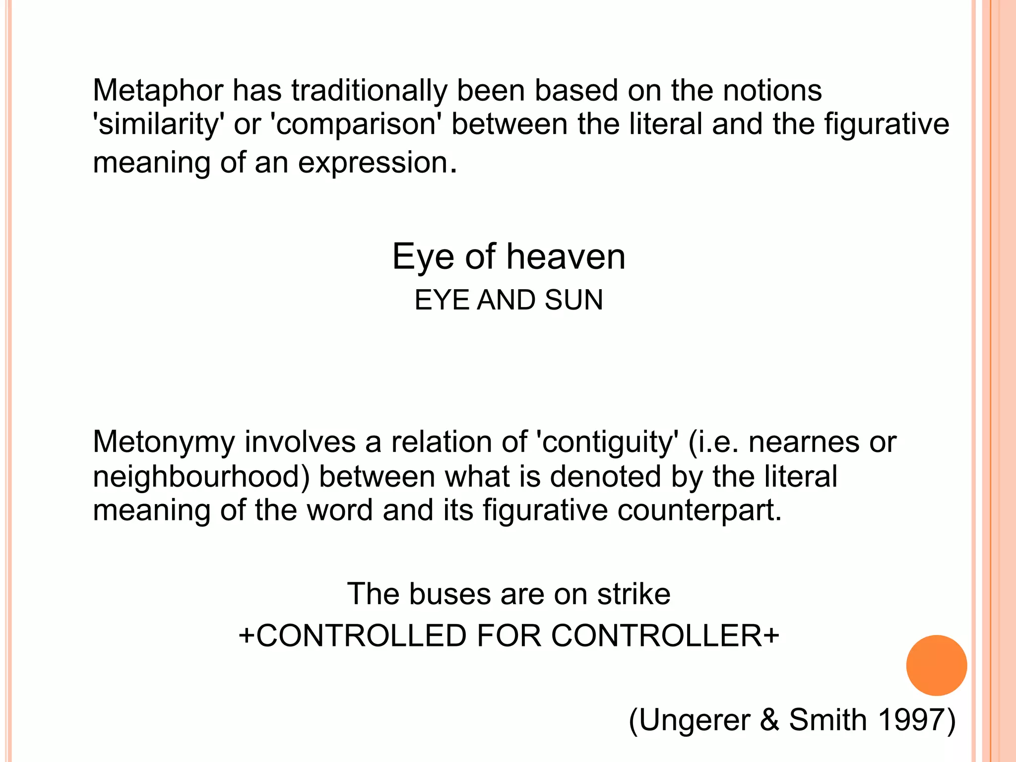 Metaphor has traditionally been based on the notions
'similarity' or 'comparison' between the literal and the figurative
meaning of an expression.


                       Eye of heaven
                         EYE AND SUN




Metonymy involves a relation of 'contiguity' (i.e. nearnes or
neighbourhood) between what is denoted by the literal
meaning of the word and its figurative counterpart.

                The buses are on strike
           +CONTROLLED FOR CONTROLLER+

                                         (Ungerer & Smith 1997)
 