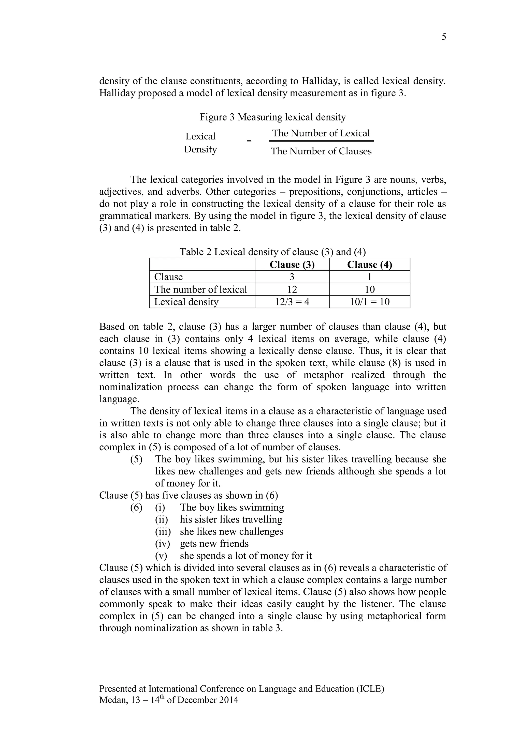 5
Presented at International Conference on Language and Education (ICLE)
Medan, 13 – 14th
of December 2014
density of the clause constituents, according to Halliday, is called lexical density.
Halliday proposed a model of lexical density measurement as in figure 3.
Figure 3 Measuring lexical density
The lexical categories involved in the model in Figure 3 are nouns, verbs,
adjectives, and adverbs. Other categories – prepositions, conjunctions, articles –
do not play a role in constructing the lexical density of a clause for their role as
grammatical markers. By using the model in figure 3, the lexical density of clause
(3) and (4) is presented in table 2.
Table 2 Lexical density of clause (3) and (4)
Clause (3) Clause (4)
Clause 3 1
The number of lexical 12 10
Lexical density 12/3 = 4 10/1 = 10
Based on table 2, clause (3) has a larger number of clauses than clause (4), but
each clause in (3) contains only 4 lexical items on average, while clause (4)
contains 10 lexical items showing a lexically dense clause. Thus, it is clear that
clause (3) is a clause that is used in the spoken text, while clause (8) is used in
written text. In other words the use of metaphor realized through the
nominalization process can change the form of spoken language into written
language.
The density of lexical items in a clause as a characteristic of language used
in written texts is not only able to change three clauses into a single clause; but it
is also able to change more than three clauses into a single clause. The clause
complex in (5) is composed of a lot of number of clauses.
(5) The boy likes swimming, but his sister likes travelling because she
likes new challenges and gets new friends although she spends a lot
of money for it.
Clause (5) has five clauses as shown in (6)
(6) (i) The boy likes swimming
(ii) his sister likes travelling
(iii) she likes new challenges
(iv) gets new friends
(v) she spends a lot of money for it
Clause (5) which is divided into several clauses as in (6) reveals a characteristic of
clauses used in the spoken text in which a clause complex contains a large number
of clauses with a small number of lexical items. Clause (5) also shows how people
commonly speak to make their ideas easily caught by the listener. The clause
complex in (5) can be changed into a single clause by using metaphorical form
through nominalization as shown in table 3.
Lexical
Density
=
The Number of Lexical
The Number of Clauses
 