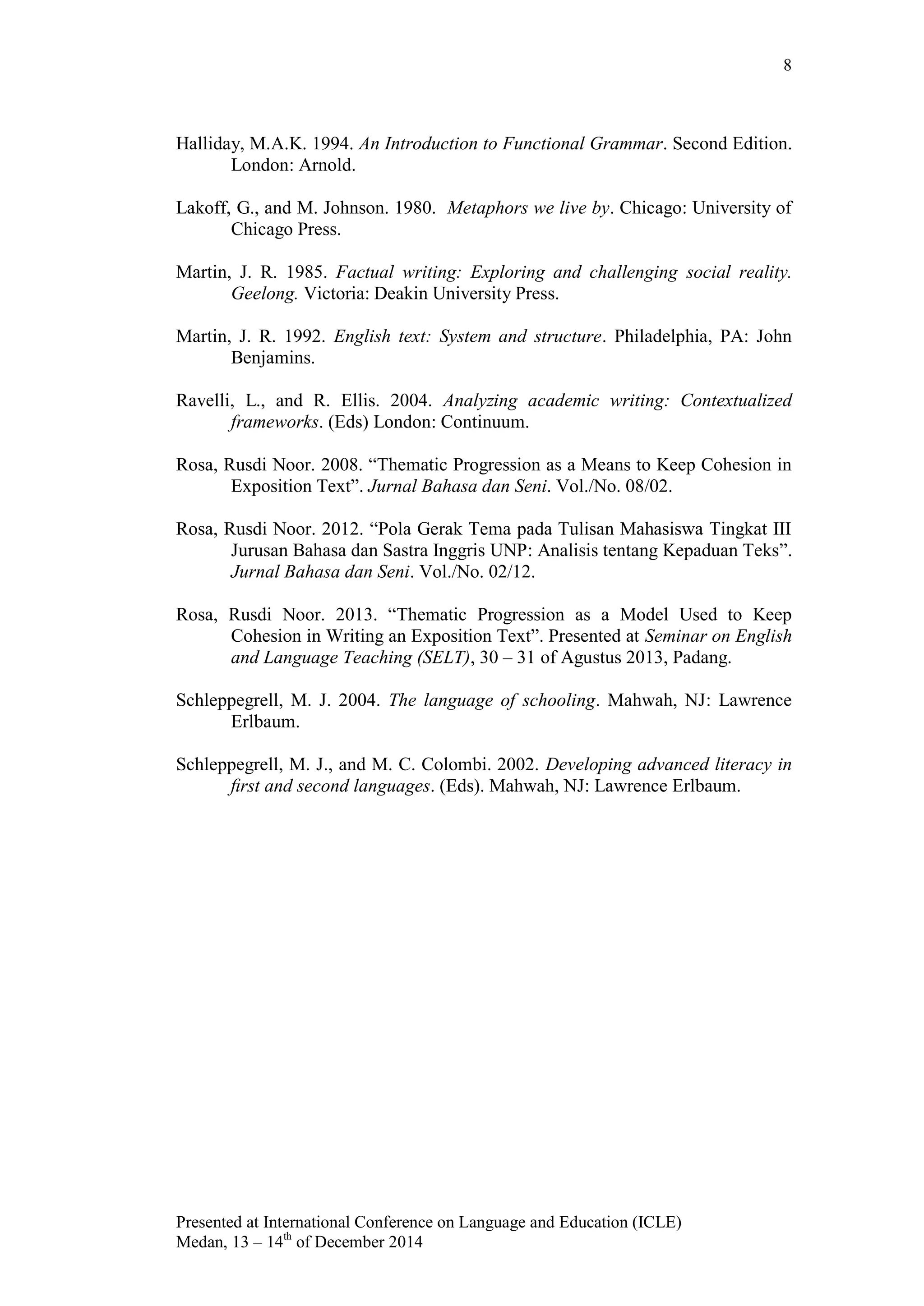8
Presented at International Conference on Language and Education (ICLE)
Medan, 13 – 14th
of December 2014
Halliday, M.A.K. 1994. An Introduction to Functional Grammar. Second Edition.
London: Arnold.
Lakoff, G., and M. Johnson. 1980. Metaphors we live by. Chicago: University of
Chicago Press.
Martin, J. R. 1985. Factual writing: Exploring and challenging social reality.
Geelong. Victoria: Deakin University Press.
Martin, J. R. 1992. English text: System and structure. Philadelphia, PA: John
Benjamins.
Ravelli, L., and R. Ellis. 2004. Analyzing academic writing: Contextualized
frameworks. (Eds) London: Continuum.
Rosa, Rusdi Noor. 2008. “Thematic Progression as a Means to Keep Cohesion in
Exposition Text”. Jurnal Bahasa dan Seni. Vol./No. 08/02.
Rosa, Rusdi Noor. 2012. “Pola Gerak Tema pada Tulisan Mahasiswa Tingkat III
Jurusan Bahasa dan Sastra Inggris UNP: Analisis tentang Kepaduan Teks”.
Jurnal Bahasa dan Seni. Vol./No. 02/12.
Rosa, Rusdi Noor. 2013. “Thematic Progression as a Model Used to Keep
Cohesion in Writing an Exposition Text”. Presented at Seminar on English
and Language Teaching (SELT), 30 – 31 of Agustus 2013, Padang.
Schleppegrell, M. J. 2004. The language of schooling. Mahwah, NJ: Lawrence
Erlbaum.
Schleppegrell, M. J., and M. C. Colombi. 2002. Developing advanced literacy in
ﬁrst and second languages. (Eds). Mahwah, NJ: Lawrence Erlbaum.
 