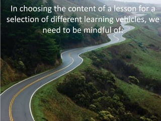In choosing the content of a lesson for a
selection of different learning vehicles, we
need to be mindful of:
 