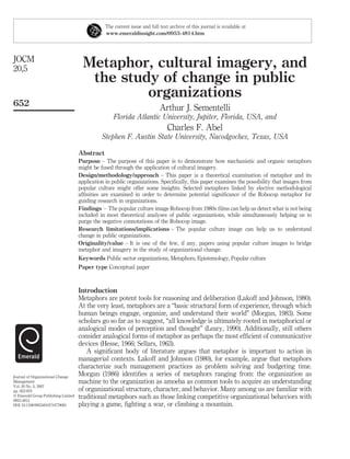 Metaphor, cultural imagery, and
the study of change in public
organizations
Arthur J. Sementelli
Florida Atlantic University, Jupiter, Florida, USA, and
Charles F. Abel
Stephen F. Austin State University, Nacodgoches, Texas, USA
Abstract
Purpose – The purpose of this paper is to demonstrate how mechanistic and organic metaphors
might be fused through the application of cultural imagery.
Design/methodology/approach – This paper is a theoretical examination of metaphor and its
application in public organizations. Speciﬁcally, this paper examines the possibility that images from
popular culture might offer some insights. Selected metaphors linked by elective methodological
afﬁnities are examined in order to determine potential signiﬁcance of the Robocop metaphor for
guiding research in organizations.
Findings – The popular culture image Robocop from 1980s ﬁlms can help us detect what is not being
included in most theoretical analyses of public organizations, while simultaneously helping us to
purge the negative connotations of the Robocop image.
Research limitations/implications – The popular culture image can help us to understand
change in public organizations.
Originality/value – It is one of the few, if any, papers using popular culture images to bridge
metaphor and imagery in the study of organizational change.
Keywords Public sector organizations, Metaphors, Epistemology, Popular culture
Paper type Conceptual paper
Introduction
Metaphors are potent tools for reasoning and deliberation (Lakoff and Johnson, 1980).
At the very least, metaphors are a “basic structural form of experience, through which
human beings engage, organize, and understand their world” (Morgan, 1983). Some
scholars go so far as to suggest, “all knowledge is ultimately rooted in metaphorical or
analogical modes of perception and thought” (Leary, 1990). Additionally, still others
consider analogical forms of metaphor as perhaps the most efﬁcient of communicative
devices (Hesse, 1966; Sellars, 1963).
A signiﬁcant body of literature argues that metaphor is important to action in
managerial contexts. Lakoff and Johnson (1980), for example, argue that metaphors
characterize such management practices as problem solving and budgeting time.
Morgan (1986) identiﬁes a series of metaphors ranging from: the organization as
machine to the organization as amoeba as common tools to acquire an understanding
of organizational structure, character, and behavior. Many among us are familiar with
traditional metaphors such as those linking competitive organizational behaviors with
playing a game, ﬁghting a war, or climbing a mountain.
The current issue and full text archive of this journal is available at
www.emeraldinsight.com/0953-4814.htm
JOCM
20,5
652
Journal of Organizational Change
Management
Vol. 20 No. 5, 2007
pp. 652-670
q Emerald Group Publishing Limited
0953-4814
DOI 10.1108/09534810710779081
 