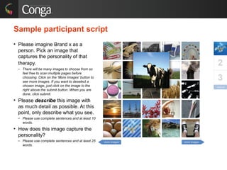 Sample participant script does the online exercise
work?
• Please imagine Brand x as a
person. Pick an image that
captures the personality of that
therapy.
– There will be many images to choose from so
feel free to scan multiple pages before
choosing. Click on the 'More Images' button to
see more images. If you want to deselect a
chosen image, just click on the image to the
right above the submit button. When you are
done, click submit.
• Please describe this image with
as much detail as possible. At this
point, only describe what you see.
– Please use complete sentences and at least 10
words.
• How does this image capture the
personality?
– Please use complete sentences and at least 25
words.
 