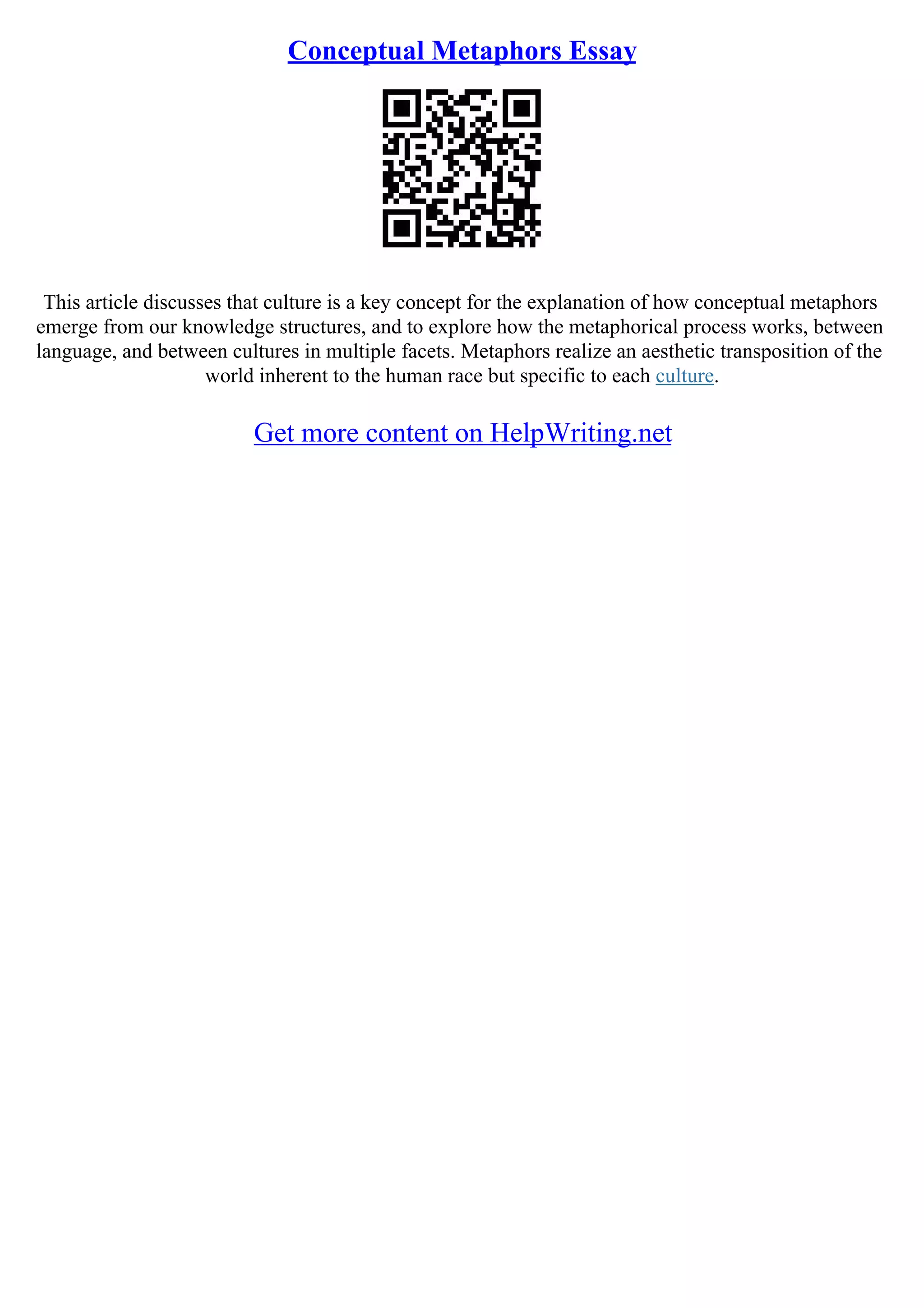 Conceptual Metaphors Essay
This article discusses that culture is a key concept for the explanation of how conceptual metaphors
emerge from our knowledge structures, and to explore how the metaphorical process works, between
language, and between cultures in multiple facets. Metaphors realize an aesthetic transposition of the
world inherent to the human race but specific to each culture.
Get more content on HelpWriting.net
 