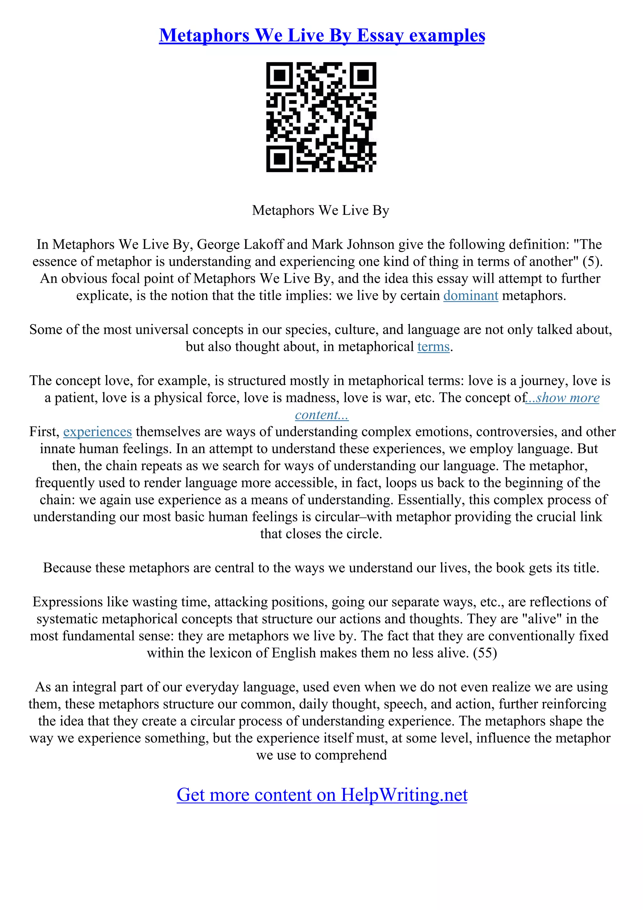 Metaphors We Live By Essay examples
Metaphors We Live By
In Metaphors We Live By, George Lakoff and Mark Johnson give the following definition: "The
essence of metaphor is understanding and experiencing one kind of thing in terms of another" (5).
An obvious focal point of Metaphors We Live By, and the idea this essay will attempt to further
explicate, is the notion that the title implies: we live by certain dominant metaphors.
Some of the most universal concepts in our species, culture, and language are not only talked about,
but also thought about, in metaphorical terms.
The concept love, for example, is structured mostly in metaphorical terms: love is a journey, love is
a patient, love is a physical force, love is madness, love is war, etc. The concept of...show more
content...
First, experiences themselves are ways of understanding complex emotions, controversies, and other
innate human feelings. In an attempt to understand these experiences, we employ language. But
then, the chain repeats as we search for ways of understanding our language. The metaphor,
frequently used to render language more accessible, in fact, loops us back to the beginning of the
chain: we again use experience as a means of understanding. Essentially, this complex process of
understanding our most basic human feelings is circular–with metaphor providing the crucial link
that closes the circle.
Because these metaphors are central to the ways we understand our lives, the book gets its title.
Expressions like wasting time, attacking positions, going our separate ways, etc., are reflections of
systematic metaphorical concepts that structure our actions and thoughts. They are "alive" in the
most fundamental sense: they are metaphors we live by. The fact that they are conventionally fixed
within the lexicon of English makes them no less alive. (55)
As an integral part of our everyday language, used even when we do not even realize we are using
them, these metaphors structure our common, daily thought, speech, and action, further reinforcing
the idea that they create a circular process of understanding experience. The metaphors shape the
way we experience something, but the experience itself must, at some level, influence the metaphor
we use to comprehend
Get more content on HelpWriting.net
 