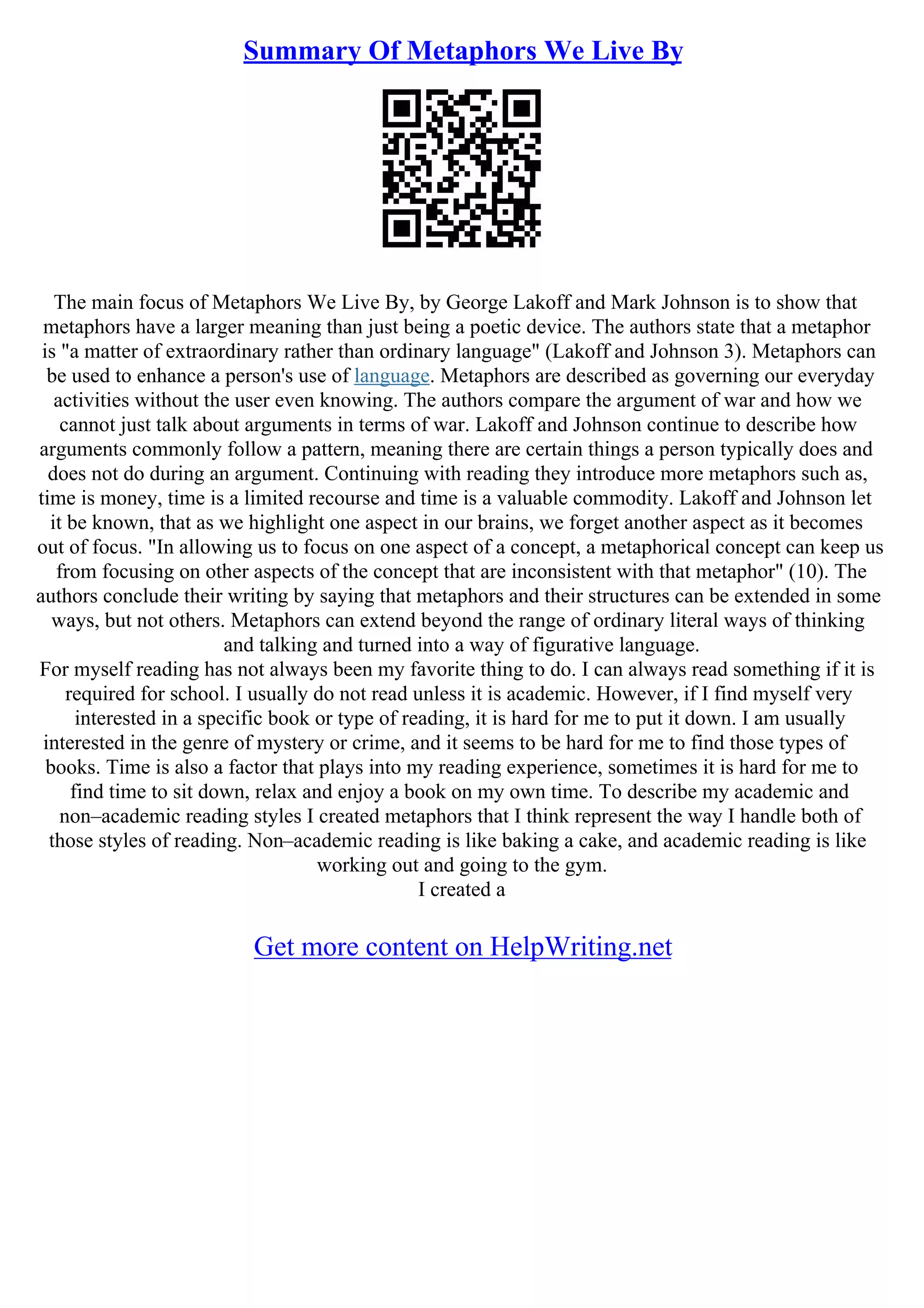 Summary Of Metaphors We Live By
The main focus of Metaphors We Live By, by George Lakoff and Mark Johnson is to show that
metaphors have a larger meaning than just being a poetic device. The authors state that a metaphor
is "a matter of extraordinary rather than ordinary language" (Lakoff and Johnson 3). Metaphors can
be used to enhance a person's use of language. Metaphors are described as governing our everyday
activities without the user even knowing. The authors compare the argument of war and how we
cannot just talk about arguments in terms of war. Lakoff and Johnson continue to describe how
arguments commonly follow a pattern, meaning there are certain things a person typically does and
does not do during an argument. Continuing with reading they introduce more metaphors such as,
time is money, time is a limited recourse and time is a valuable commodity. Lakoff and Johnson let
it be known, that as we highlight one aspect in our brains, we forget another aspect as it becomes
out of focus. "In allowing us to focus on one aspect of a concept, a metaphorical concept can keep us
from focusing on other aspects of the concept that are inconsistent with that metaphor" (10). The
authors conclude their writing by saying that metaphors and their structures can be extended in some
ways, but not others. Metaphors can extend beyond the range of ordinary literal ways of thinking
and talking and turned into a way of figurative language.
For myself reading has not always been my favorite thing to do. I can always read something if it is
required for school. I usually do not read unless it is academic. However, if I find myself very
interested in a specific book or type of reading, it is hard for me to put it down. I am usually
interested in the genre of mystery or crime, and it seems to be hard for me to find those types of
books. Time is also a factor that plays into my reading experience, sometimes it is hard for me to
find time to sit down, relax and enjoy a book on my own time. To describe my academic and
non–academic reading styles I created metaphors that I think represent the way I handle both of
those styles of reading. Non–academic reading is like baking a cake, and academic reading is like
working out and going to the gym.
I created a
Get more content on HelpWriting.net
 