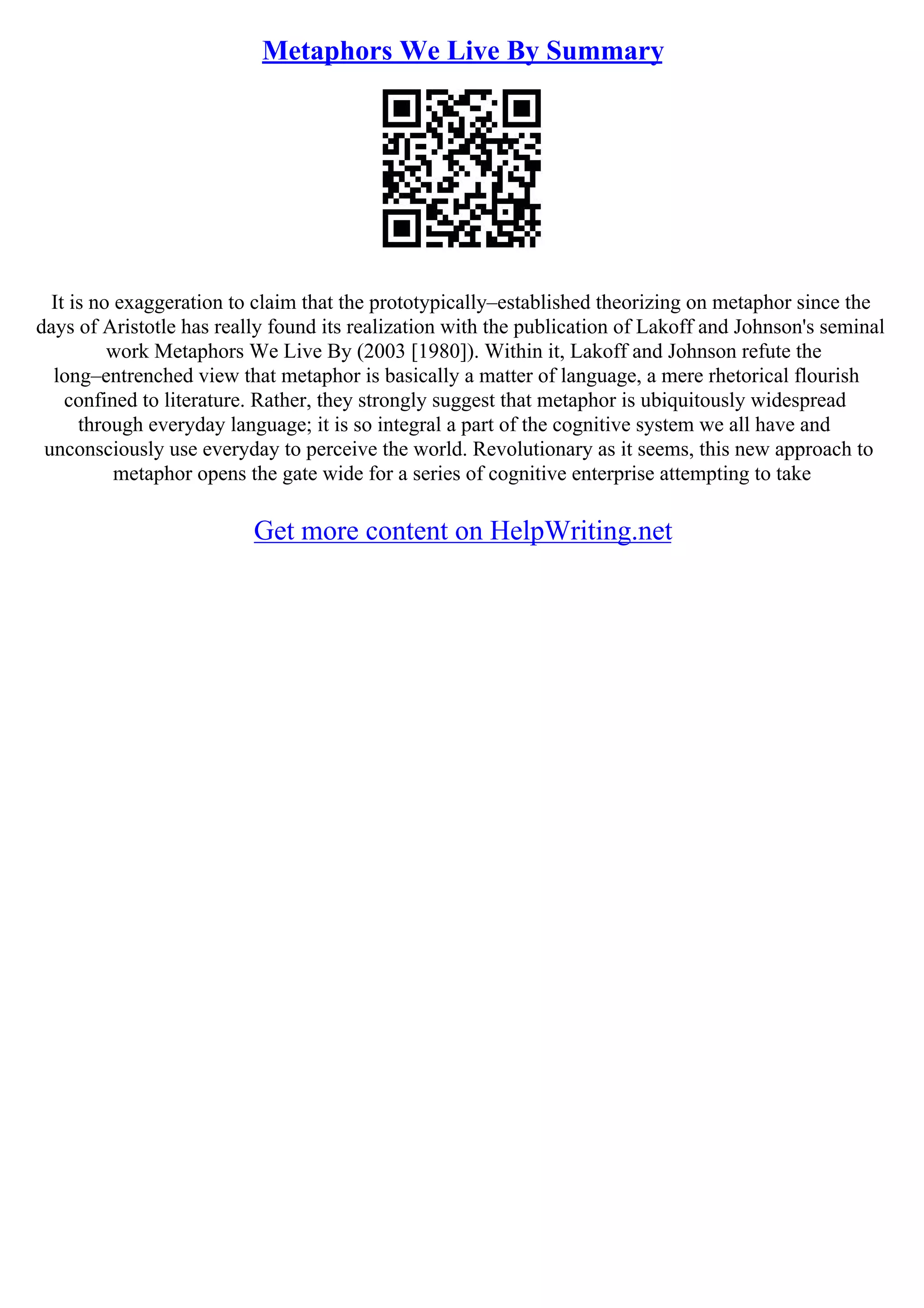 Metaphors We Live By Summary
It is no exaggeration to claim that the prototypically–established theorizing on metaphor since the
days of Aristotle has really found its realization with the publication of Lakoff and Johnson's seminal
work Metaphors We Live By (2003 [1980]). Within it, Lakoff and Johnson refute the
long–entrenched view that metaphor is basically a matter of language, a mere rhetorical flourish
confined to literature. Rather, they strongly suggest that metaphor is ubiquitously widespread
through everyday language; it is so integral a part of the cognitive system we all have and
unconsciously use everyday to perceive the world. Revolutionary as it seems, this new approach to
metaphor opens the gate wide for a series of cognitive enterprise attempting to take
Get more content on HelpWriting.net
 