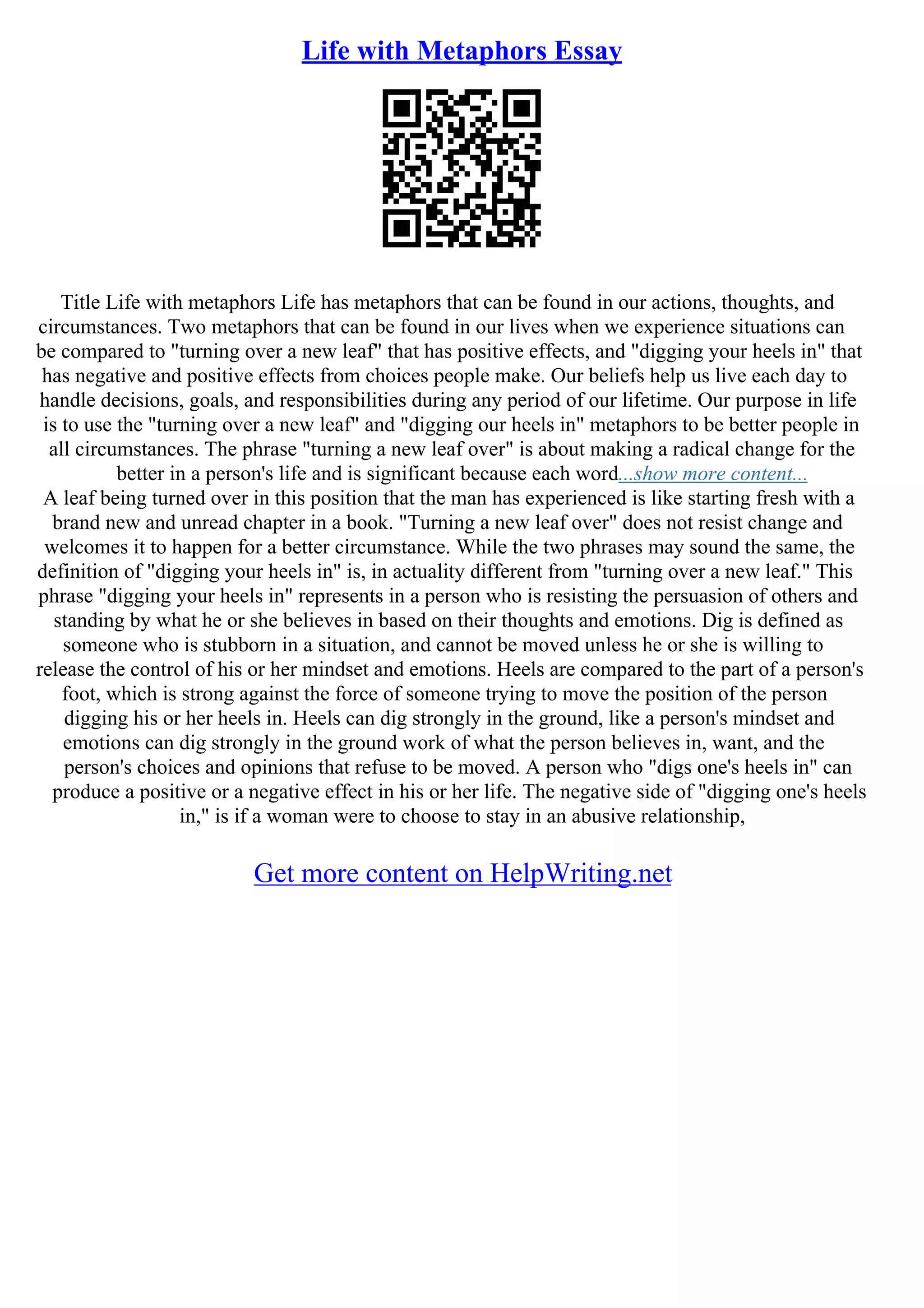 Life with Metaphors Essay
Title Life with metaphors Life has metaphors that can be found in our actions, thoughts, and
circumstances. Two metaphors that can be found in our lives when we experience situations can
be compared to "turning over a new leaf" that has positive effects, and "digging your heels in" that
has negative and positive effects from choices people make. Our beliefs help us live each day to
handle decisions, goals, and responsibilities during any period of our lifetime. Our purpose in life
is to use the "turning over a new leaf" and "digging our heels in" metaphors to be better people in
all circumstances. The phrase "turning a new leaf over" is about making a radical change for the
better in a person's life and is significant because each word...show more content...
A leaf being turned over in this position that the man has experienced is like starting fresh with a
brand new and unread chapter in a book. "Turning a new leaf over" does not resist change and
welcomes it to happen for a better circumstance. While the two phrases may sound the same, the
definition of "digging your heels in" is, in actuality different from "turning over a new leaf." This
phrase "digging your heels in" represents in a person who is resisting the persuasion of others and
standing by what he or she believes in based on their thoughts and emotions. Dig is defined as
someone who is stubborn in a situation, and cannot be moved unless he or she is willing to
release the control of his or her mindset and emotions. Heels are compared to the part of a person's
foot, which is strong against the force of someone trying to move the position of the person
digging his or her heels in. Heels can dig strongly in the ground, like a person's mindset and
emotions can dig strongly in the ground work of what the person believes in, want, and the
person's choices and opinions that refuse to be moved. A person who "digs one's heels in" can
produce a positive or a negative effect in his or her life. The negative side of "digging one's heels
in," is if a woman were to choose to stay in an abusive relationship,
Get more content on HelpWriting.net
 