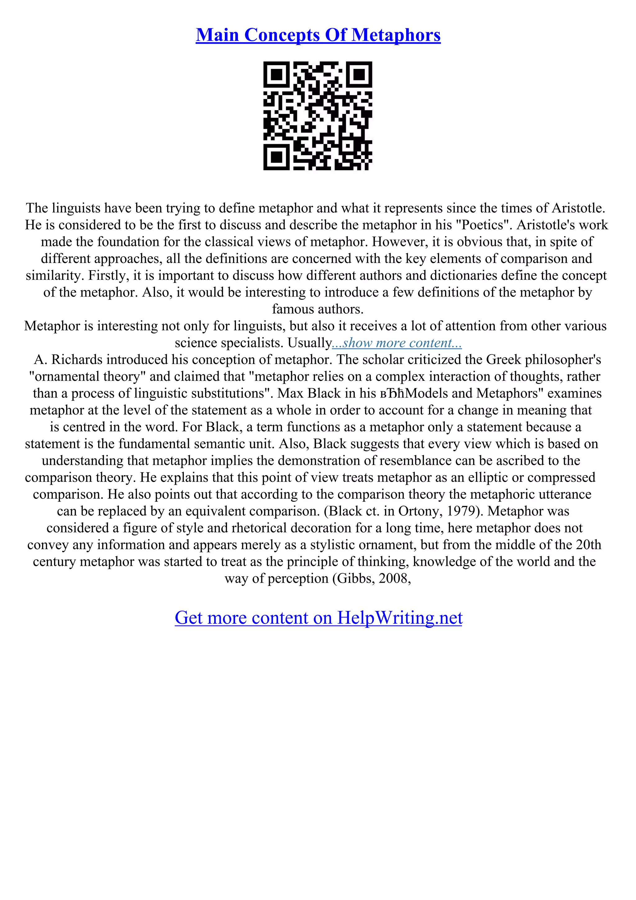 Main Concepts Of Metaphors
The linguists have been trying to define metaphor and what it represents since the times of Aristotle.
He is considered to be the first to discuss and describe the metaphor in his "Poetics". Aristotle's work
made the foundation for the classical views of metaphor. However, it is obvious that, in spite of
different approaches, all the definitions are concerned with the key elements of comparison and
similarity. Firstly, it is important to discuss how different authors and dictionaries define the concept
of the metaphor. Also, it would be interesting to introduce a few definitions of the metaphor by
famous authors.
Metaphor is interesting not only for linguists, but also it receives a lot of attention from other various
science specialists. Usually...show more content...
A. Richards introduced his conception of metaphor. The scholar criticized the Greek philosopher's
"ornamental theory" and claimed that "metaphor relies on a complex interaction of thoughts, rather
than a process of linguistic substitutions". Max Black in his вЂћModels and Metaphors" examines
metaphor at the level of the statement as a whole in order to account for a change in meaning that
is centred in the word. For Black, a term functions as a metaphor only a statement because a
statement is the fundamental semantic unit. Also, Black suggests that every view which is based on
understanding that metaphor implies the demonstration of resemblance can be ascribed to the
comparison theory. He explains that this point of view treats metaphor as an elliptic or compressed
comparison. He also points out that according to the comparison theory the metaphoric utterance
can be replaced by an equivalent comparison. (Black ct. in Ortony, 1979). Metaphor was
considered a figure of style and rhetorical decoration for a long time, here metaphor does not
convey any information and appears merely as a stylistic ornament, but from the middle of the 20th
century metaphor was started to treat as the principle of thinking, knowledge of the world and the
way of perception (Gibbs, 2008,
Get more content on HelpWriting.net
 