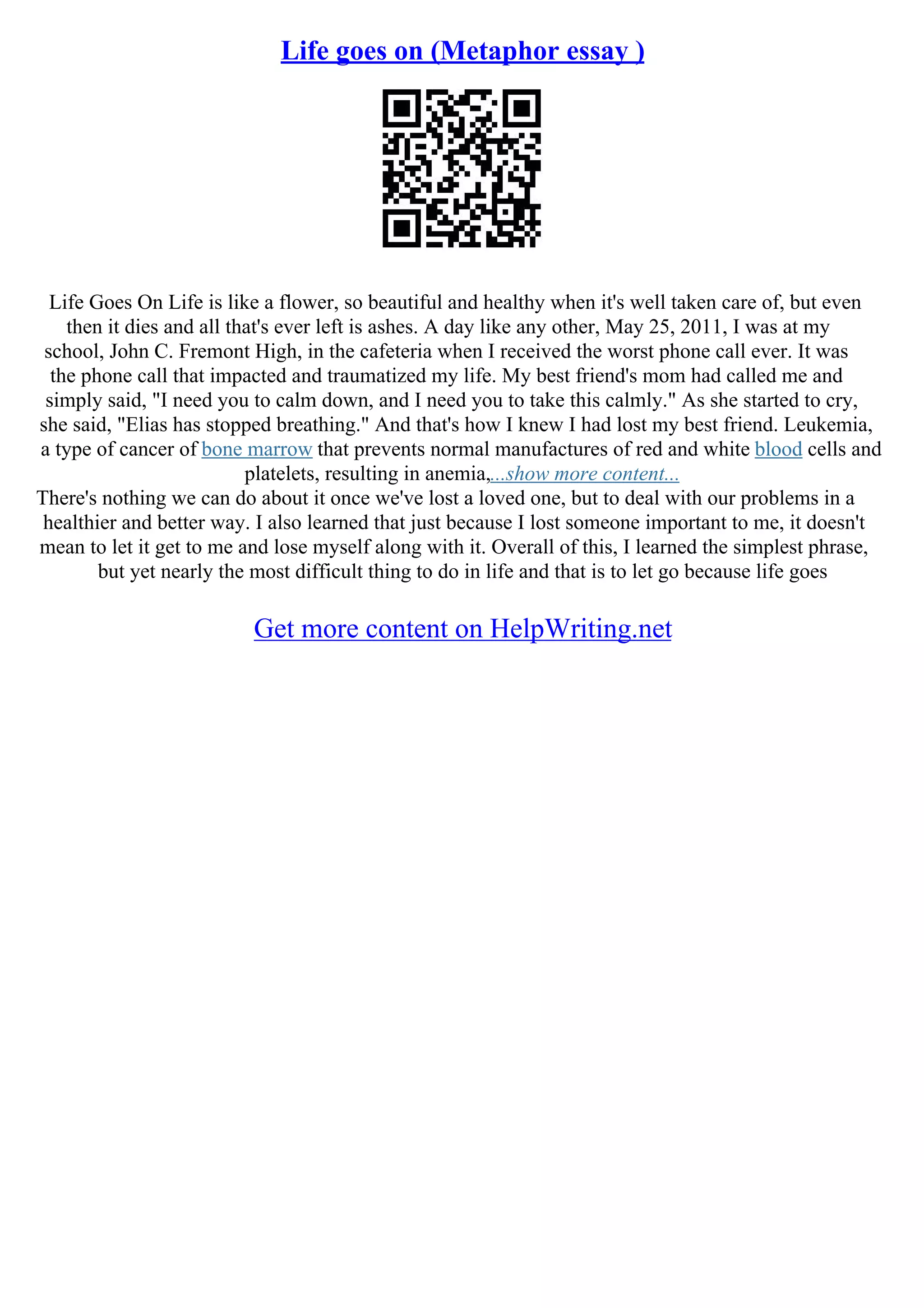 Life goes on (Metaphor essay )
Life Goes On Life is like a flower, so beautiful and healthy when it's well taken care of, but even
then it dies and all that's ever left is ashes. A day like any other, May 25, 2011, I was at my
school, John C. Fremont High, in the cafeteria when I received the worst phone call ever. It was
the phone call that impacted and traumatized my life. My best friend's mom had called me and
simply said, "I need you to calm down, and I need you to take this calmly." As she started to cry,
she said, "Elias has stopped breathing." And that's how I knew I had lost my best friend. Leukemia,
a type of cancer of bone marrow that prevents normal manufactures of red and white blood cells and
platelets, resulting in anemia,...show more content...
There's nothing we can do about it once we've lost a loved one, but to deal with our problems in a
healthier and better way. I also learned that just because I lost someone important to me, it doesn't
mean to let it get to me and lose myself along with it. Overall of this, I learned the simplest phrase,
but yet nearly the most difficult thing to do in life and that is to let go because life goes
Get more content on HelpWriting.net
 