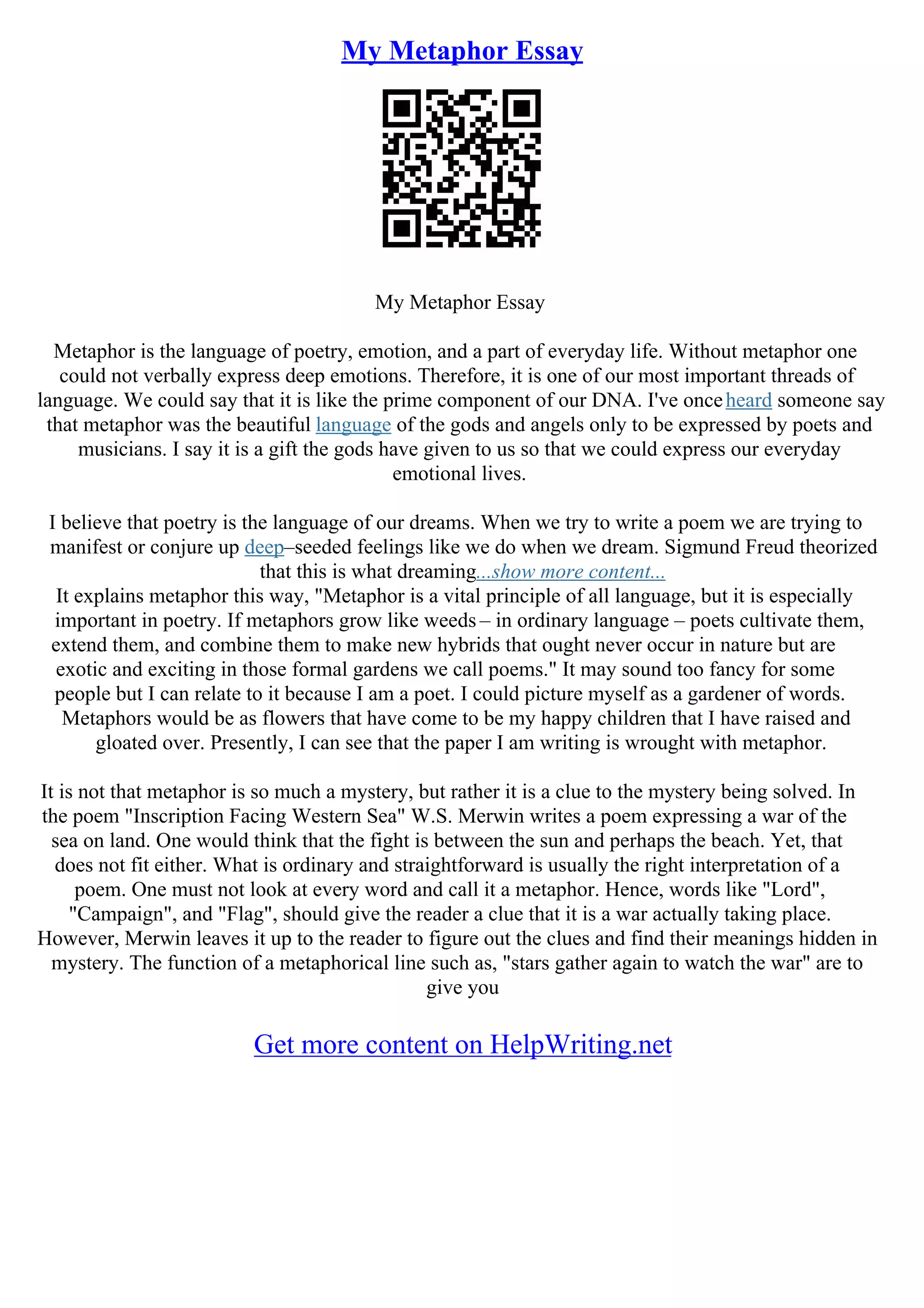 My Metaphor Essay
My Metaphor Essay
Metaphor is the language of poetry, emotion, and a part of everyday life. Without metaphor one
could not verbally express deep emotions. Therefore, it is one of our most important threads of
language. We could say that it is like the prime component of our DNA. I've onceheard someone say
that metaphor was the beautiful language of the gods and angels only to be expressed by poets and
musicians. I say it is a gift the gods have given to us so that we could express our everyday
emotional lives.
I believe that poetry is the language of our dreams. When we try to write a poem we are trying to
manifest or conjure up deep–seeded feelings like we do when we dream. Sigmund Freud theorized
that this is what dreaming...show more content...
It explains metaphor this way, "Metaphor is a vital principle of all language, but it is especially
important in poetry. If metaphors grow like weeds – in ordinary language – poets cultivate them,
extend them, and combine them to make new hybrids that ought never occur in nature but are
exotic and exciting in those formal gardens we call poems." It may sound too fancy for some
people but I can relate to it because I am a poet. I could picture myself as a gardener of words.
Metaphors would be as flowers that have come to be my happy children that I have raised and
gloated over. Presently, I can see that the paper I am writing is wrought with metaphor.
It is not that metaphor is so much a mystery, but rather it is a clue to the mystery being solved. In
the poem "Inscription Facing Western Sea" W.S. Merwin writes a poem expressing a war of the
sea on land. One would think that the fight is between the sun and perhaps the beach. Yet, that
does not fit either. What is ordinary and straightforward is usually the right interpretation of a
poem. One must not look at every word and call it a metaphor. Hence, words like "Lord",
"Campaign", and "Flag", should give the reader a clue that it is a war actually taking place.
However, Merwin leaves it up to the reader to figure out the clues and find their meanings hidden in
mystery. The function of a metaphorical line such as, "stars gather again to watch the war" are to
give you
Get more content on HelpWriting.net
 
