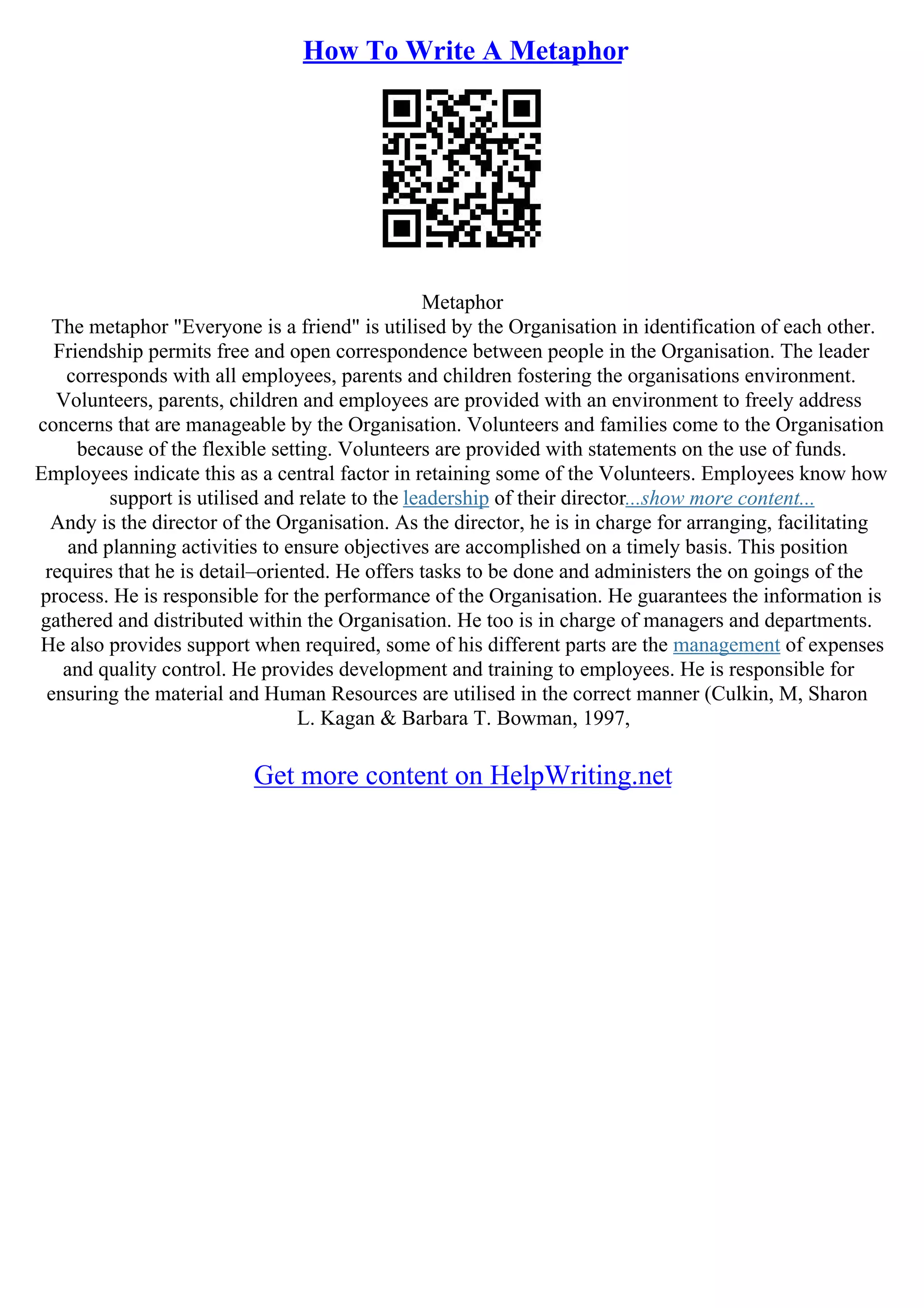 How To Write A Metaphor
Metaphor
The metaphor "Everyone is a friend" is utilised by the Organisation in identification of each other.
Friendship permits free and open correspondence between people in the Organisation. The leader
corresponds with all employees, parents and children fostering the organisations environment.
Volunteers, parents, children and employees are provided with an environment to freely address
concerns that are manageable by the Organisation. Volunteers and families come to the Organisation
because of the flexible setting. Volunteers are provided with statements on the use of funds.
Employees indicate this as a central factor in retaining some of the Volunteers. Employees know how
support is utilised and relate to the leadership of their director...show more content...
Andy is the director of the Organisation. As the director, he is in charge for arranging, facilitating
and planning activities to ensure objectives are accomplished on a timely basis. This position
requires that he is detail–oriented. He offers tasks to be done and administers the on goings of the
process. He is responsible for the performance of the Organisation. He guarantees the information is
gathered and distributed within the Organisation. He too is in charge of managers and departments.
He also provides support when required, some of his different parts are the management of expenses
and quality control. He provides development and training to employees. He is responsible for
ensuring the material and Human Resources are utilised in the correct manner (Culkin, M, Sharon
L. Kagan & Barbara T. Bowman, 1997,
Get more content on HelpWriting.net
 