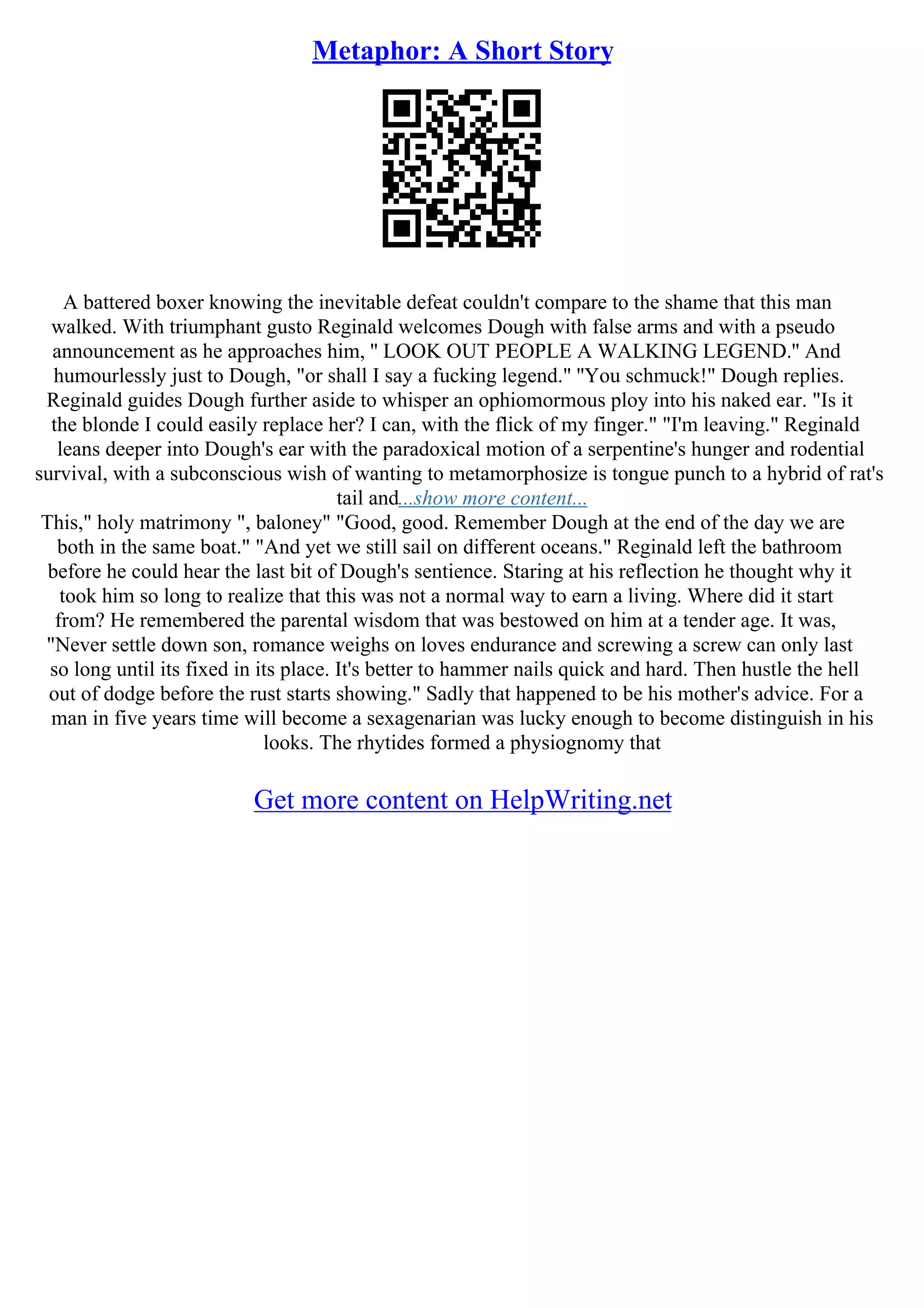 Metaphor: A Short Story
A battered boxer knowing the inevitable defeat couldn't compare to the shame that this man
walked. With triumphant gusto Reginald welcomes Dough with false arms and with a pseudo
announcement as he approaches him, '' LOOK OUT PEOPLE A WALKING LEGEND.'' And
humourlessly just to Dough, "or shall I say a fucking legend." ''You schmuck!" Dough replies.
Reginald guides Dough further aside to whisper an ophiomormous ploy into his naked ear. "Is it
the blonde I could easily replace her? I can, with the flick of my finger." "I'm leaving." Reginald
leans deeper into Dough's ear with the paradoxical motion of a serpentine's hunger and rodential
survival, with a subconscious wish of wanting to metamorphosize is tongue punch to a hybrid of rat's
tail and...show more content...
This," holy matrimony ", baloney" "Good, good. Remember Dough at the end of the day we are
both in the same boat." "And yet we still sail on different oceans." Reginald left the bathroom
before he could hear the last bit of Dough's sentience. Staring at his reflection he thought why it
took him so long to realize that this was not a normal way to earn a living. Where did it start
from? He remembered the parental wisdom that was bestowed on him at a tender age. It was,
"Never settle down son, romance weighs on loves endurance and screwing a screw can only last
so long until its fixed in its place. It's better to hammer nails quick and hard. Then hustle the hell
out of dodge before the rust starts showing." Sadly that happened to be his mother's advice. For a
man in five years time will become a sexagenarian was lucky enough to become distinguish in his
looks. The rhytides formed a physiognomy that
Get more content on HelpWriting.net
 