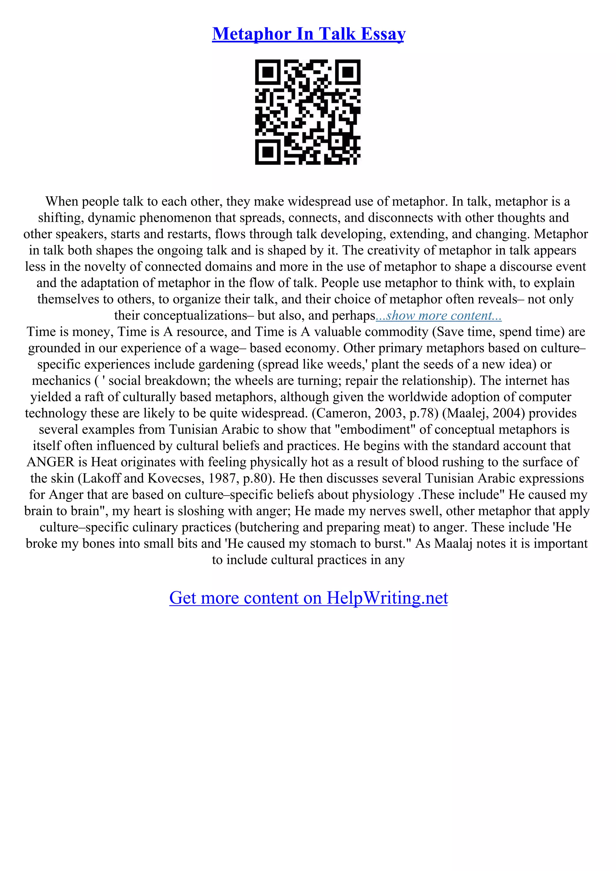 Metaphor In Talk Essay
When people talk to each other, they make widespread use of metaphor. In talk, metaphor is a
shifting, dynamic phenomenon that spreads, connects, and disconnects with other thoughts and
other speakers, starts and restarts, flows through talk developing, extending, and changing. Metaphor
in talk both shapes the ongoing talk and is shaped by it. The creativity of metaphor in talk appears
less in the novelty of connected domains and more in the use of metaphor to shape a discourse event
and the adaptation of metaphor in the flow of talk. People use metaphor to think with, to explain
themselves to others, to organize their talk, and their choice of metaphor often reveals– not only
their conceptualizations– but also, and perhaps...show more content...
Time is money, Time is A resource, and Time is A valuable commodity (Save time, spend time) are
grounded in our experience of a wage– based economy. Other primary metaphors based on culture–
specific experiences include gardening (spread like weeds,' plant the seeds of a new idea) or
mechanics ( ' social breakdown; the wheels are turning; repair the relationship). The internet has
yielded a raft of culturally based metaphors, although given the worldwide adoption of computer
technology these are likely to be quite widespread. (Cameron, 2003, p.78) (Maalej, 2004) provides
several examples from Tunisian Arabic to show that "embodiment" of conceptual metaphors is
itself often influenced by cultural beliefs and practices. He begins with the standard account that
ANGER is Heat originates with feeling physically hot as a result of blood rushing to the surface of
the skin (Lakoff and Kovecses, 1987, p.80). He then discusses several Tunisian Arabic expressions
for Anger that are based on culture–specific beliefs about physiology .These include" He caused my
brain to brain", my heart is sloshing with anger; He made my nerves swell, other metaphor that apply
culture–specific culinary practices (butchering and preparing meat) to anger. These include 'He
broke my bones into small bits and 'He caused my stomach to burst." As Maalaj notes it is important
to include cultural practices in any
Get more content on HelpWriting.net
 