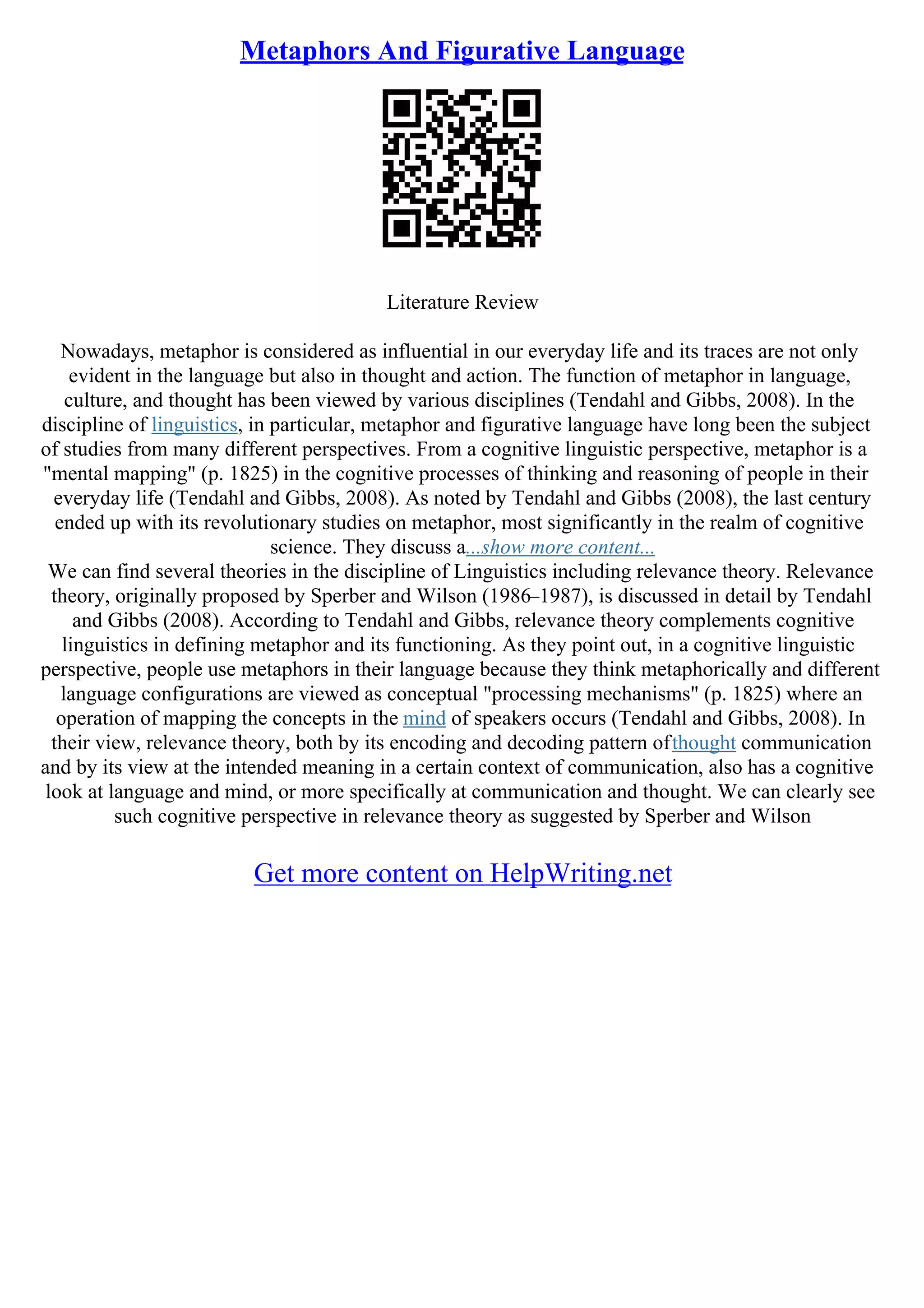 Metaphors And Figurative Language
Literature Review
Nowadays, metaphor is considered as influential in our everyday life and its traces are not only
evident in the language but also in thought and action. The function of metaphor in language,
culture, and thought has been viewed by various disciplines (Tendahl and Gibbs, 2008). In the
discipline of linguistics, in particular, metaphor and figurative language have long been the subject
of studies from many different perspectives. From a cognitive linguistic perspective, metaphor is a
"mental mapping" (p. 1825) in the cognitive processes of thinking and reasoning of people in their
everyday life (Tendahl and Gibbs, 2008). As noted by Tendahl and Gibbs (2008), the last century
ended up with its revolutionary studies on metaphor, most significantly in the realm of cognitive
science. They discuss a...show more content...
We can find several theories in the discipline of Linguistics including relevance theory. Relevance
theory, originally proposed by Sperber and Wilson (1986–1987), is discussed in detail by Tendahl
and Gibbs (2008). According to Tendahl and Gibbs, relevance theory complements cognitive
linguistics in defining metaphor and its functioning. As they point out, in a cognitive linguistic
perspective, people use metaphors in their language because they think metaphorically and different
language configurations are viewed as conceptual "processing mechanisms" (p. 1825) where an
operation of mapping the concepts in the mind of speakers occurs (Tendahl and Gibbs, 2008). In
their view, relevance theory, both by its encoding and decoding pattern ofthought communication
and by its view at the intended meaning in a certain context of communication, also has a cognitive
look at language and mind, or more specifically at communication and thought. We can clearly see
such cognitive perspective in relevance theory as suggested by Sperber and Wilson
Get more content on HelpWriting.net
 