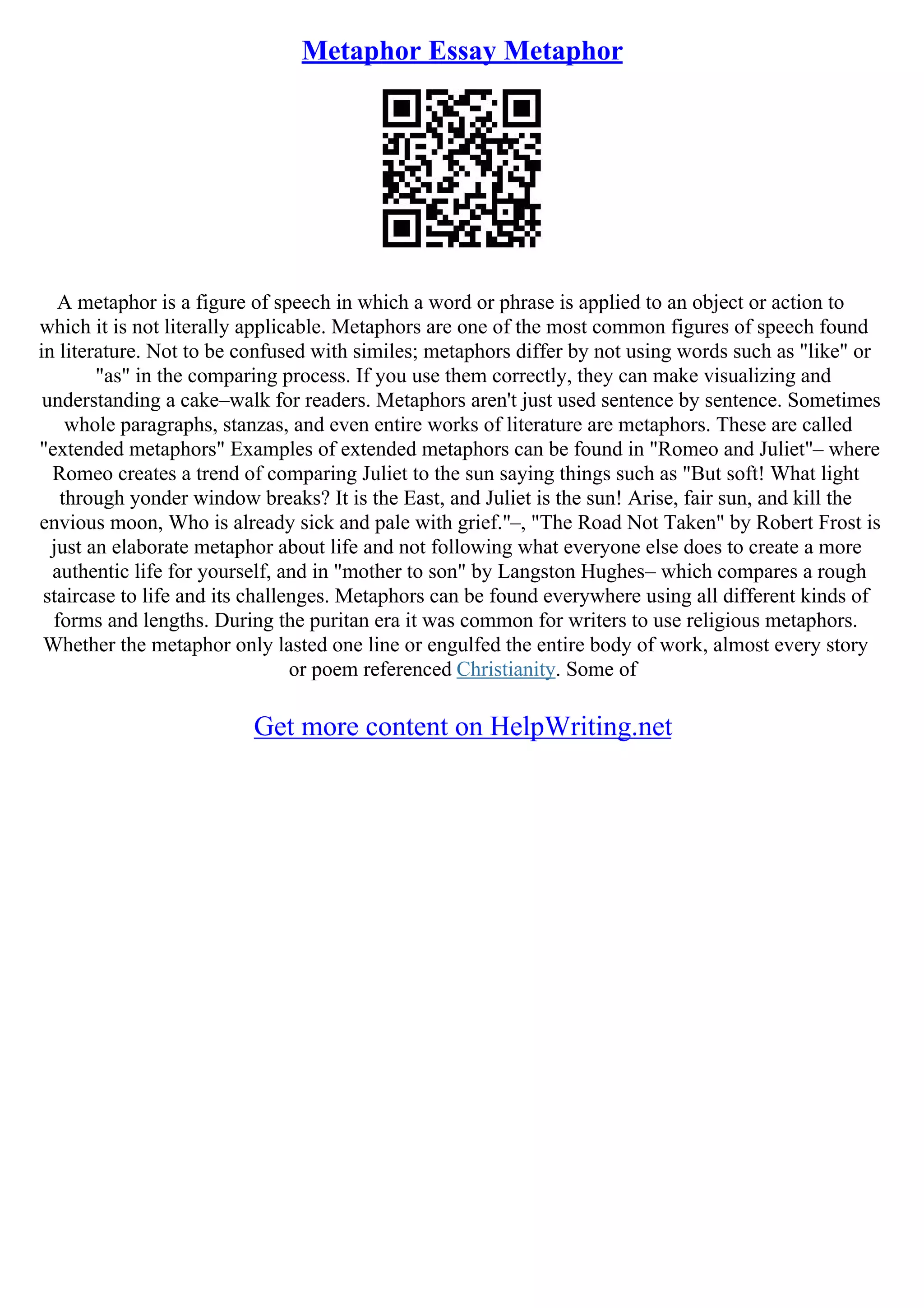 Metaphor Essay Metaphor
A metaphor is a figure of speech in which a word or phrase is applied to an object or action to
which it is not literally applicable. Metaphors are one of the most common figures of speech found
in literature. Not to be confused with similes; metaphors differ by not using words such as "like" or
"as" in the comparing process. If you use them correctly, they can make visualizing and
understanding a cake–walk for readers. Metaphors aren't just used sentence by sentence. Sometimes
whole paragraphs, stanzas, and even entire works of literature are metaphors. These are called
"extended metaphors" Examples of extended metaphors can be found in "Romeo and Juliet"– where
Romeo creates a trend of comparing Juliet to the sun saying things such as "But soft! What light
through yonder window breaks? It is the East, and Juliet is the sun! Arise, fair sun, and kill the
envious moon, Who is already sick and pale with grief."–, "The Road Not Taken" by Robert Frost is
just an elaborate metaphor about life and not following what everyone else does to create a more
authentic life for yourself, and in "mother to son" by Langston Hughes– which compares a rough
staircase to life and its challenges. Metaphors can be found everywhere using all different kinds of
forms and lengths. During the puritan era it was common for writers to use religious metaphors.
Whether the metaphor only lasted one line or engulfed the entire body of work, almost every story
or poem referenced Christianity. Some of
Get more content on HelpWriting.net
 