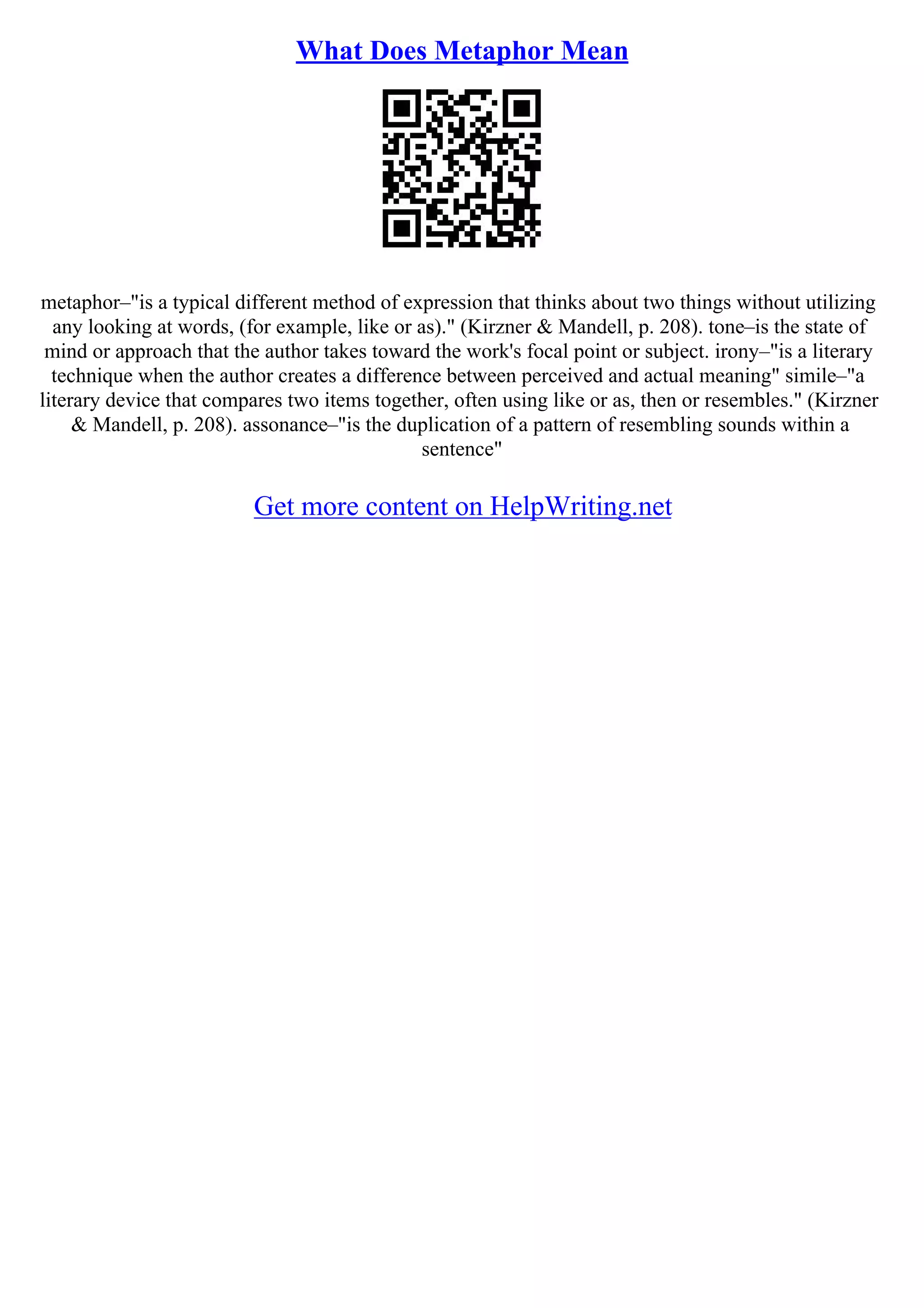 What Does Metaphor Mean
metaphor–"is a typical different method of expression that thinks about two things without utilizing
any looking at words, (for example, like or as)." (Kirzner & Mandell, p. 208). tone–is the state of
mind or approach that the author takes toward the work's focal point or subject. irony–"is a literary
technique when the author creates a difference between perceived and actual meaning" simile–"a
literary device that compares two items together, often using like or as, then or resembles." (Kirzner
& Mandell, p. 208). assonance–"is the duplication of a pattern of resembling sounds within a
sentence"
Get more content on HelpWriting.net
 