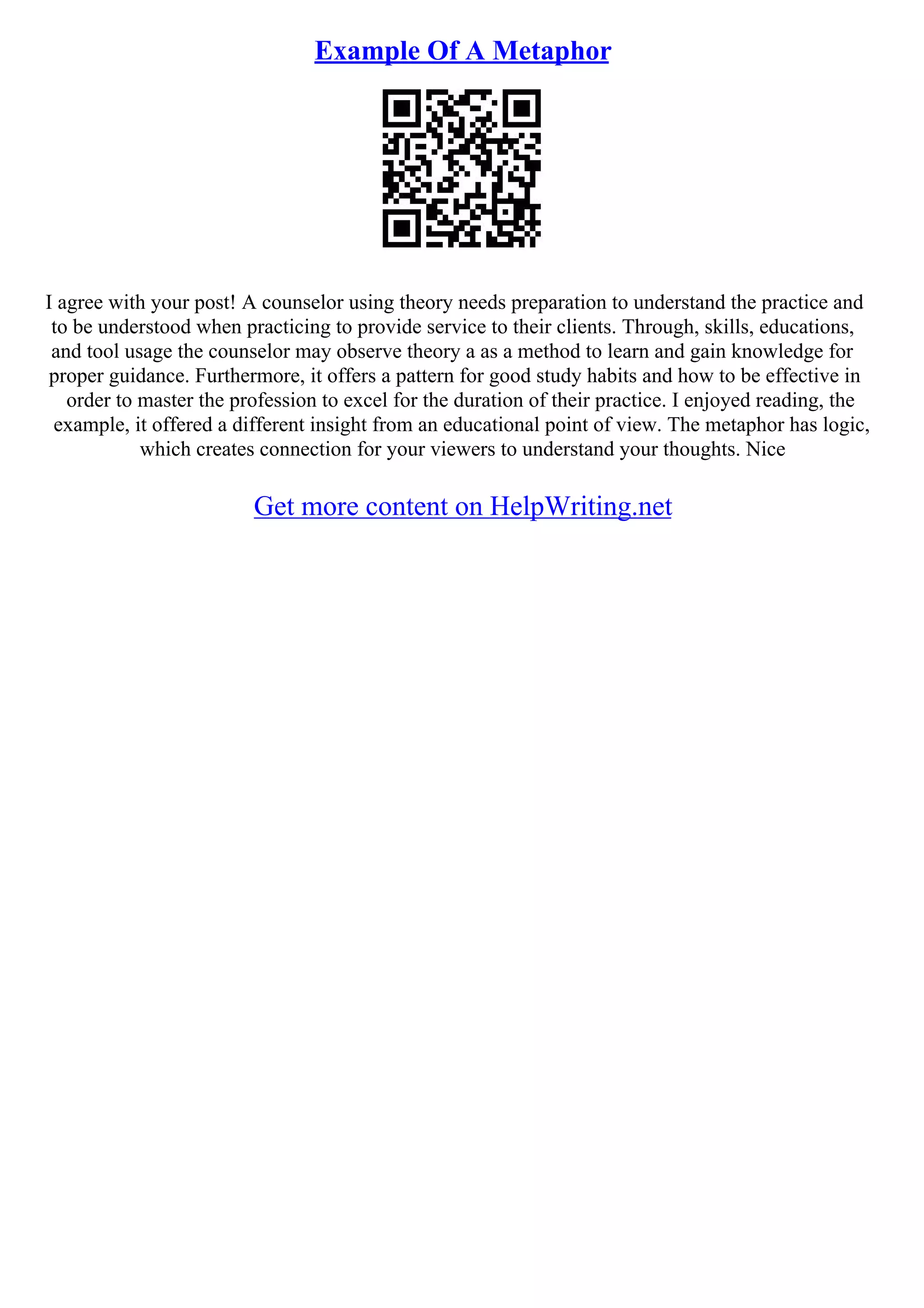 Example Of A Metaphor
I agree with your post! A counselor using theory needs preparation to understand the practice and
to be understood when practicing to provide service to their clients. Through, skills, educations,
and tool usage the counselor may observe theory a as a method to learn and gain knowledge for
proper guidance. Furthermore, it offers a pattern for good study habits and how to be effective in
order to master the profession to excel for the duration of their practice. I enjoyed reading, the
example, it offered a different insight from an educational point of view. The metaphor has logic,
which creates connection for your viewers to understand your thoughts. Nice
Get more content on HelpWriting.net
 