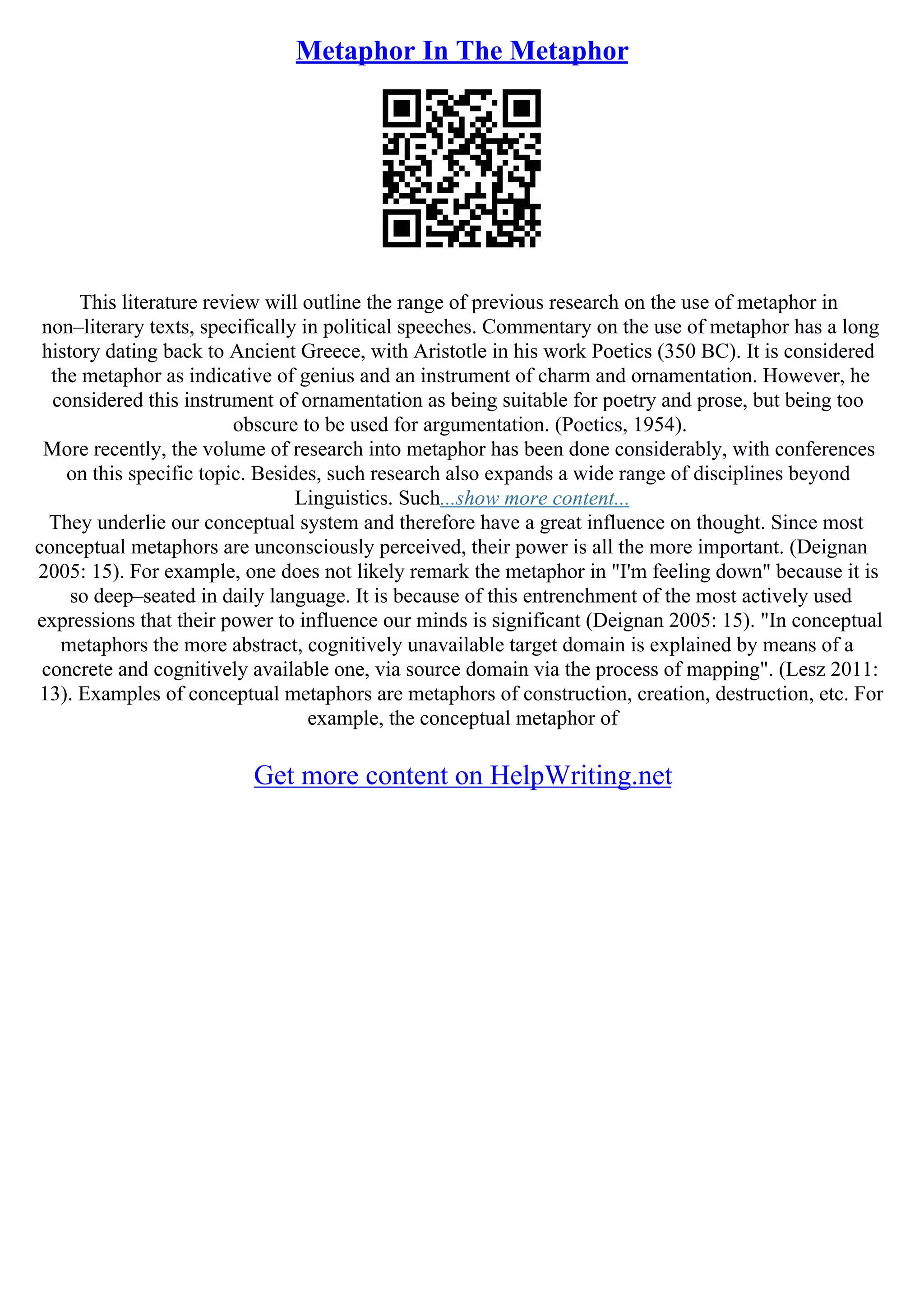 Metaphor In The Metaphor
This literature review will outline the range of previous research on the use of metaphor in
non–literary texts, specifically in political speeches. Commentary on the use of metaphor has a long
history dating back to Ancient Greece, with Aristotle in his work Poetics (350 BC). It is considered
the metaphor as indicative of genius and an instrument of charm and ornamentation. However, he
considered this instrument of ornamentation as being suitable for poetry and prose, but being too
obscure to be used for argumentation. (Poetics, 1954).
More recently, the volume of research into metaphor has been done considerably, with conferences
on this specific topic. Besides, such research also expands a wide range of disciplines beyond
Linguistics. Such...show more content...
They underlie our conceptual system and therefore have a great influence on thought. Since most
conceptual metaphors are unconsciously perceived, their power is all the more important. (Deignan
2005: 15). For example, one does not likely remark the metaphor in "I'm feeling down" because it is
so deep–seated in daily language. It is because of this entrenchment of the most actively used
expressions that their power to influence our minds is significant (Deignan 2005: 15). "In conceptual
metaphors the more abstract, cognitively unavailable target domain is explained by means of a
concrete and cognitively available one, via source domain via the process of mapping". (Lesz 2011:
13). Examples of conceptual metaphors are metaphors of construction, creation, destruction, etc. For
example, the conceptual metaphor of
Get more content on HelpWriting.net
 