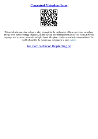 Conceptual Metaphors Essay
This article discusses that culture is a key concept for the explanation of how conceptual metaphors
emerge from our knowledge structures, and to explore how the metaphorical process works, between
language, and between cultures in multiple facets. Metaphors realize an aesthetic transposition of the
world inherent to the human race but specific to each culture.
Get more content on HelpWriting.net
 