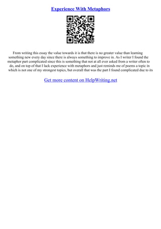 Experience With Metaphors
From writing this essay the value towards it is that there is no greater value than learning
something new every day since there is always something to improve in. As I writer I found the
metaphor part complicated since this is something that not at all ever asked from a writer often to
do, and on top of that I lack experience with metaphors and just reminds me of poems a topic in
which is not one of my strongest topics, but overall that was the part I found complicated due to its
Get more content on HelpWriting.net
 