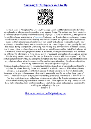 Summary Of Metaphors We Live By
The main focus of Metaphors We Live By, by George Lakoff and Mark Johnson is to show that
metaphors have a larger meaning than just being a poetic device. The authors state that a metaphor
is "a matter of extraordinary rather than ordinary language" (Lakoff and Johnson 3). Metaphors can
be used to enhance a person's use of language. Metaphors are described as governing our everyday
activities without the user even knowing. The authors compare the argument of war and how we
cannot just talk about arguments in terms of war. Lakoff and Johnson continue to describe how
arguments commonly follow a pattern, meaning there are certain things a person typically does and
does not do during an argument. Continuing with reading they introduce more metaphors such as,
time is money, time is a limited recourse and time is a valuable commodity. Lakoff and Johnson let
it be known, that as we highlight one aspect in our brains, we forget another aspect as it becomes
out of focus. "In allowing us to focus on one aspect of a concept, a metaphorical concept can keep us
from focusing on other aspects of the concept that are inconsistent with that metaphor" (10). The
authors conclude their writing by saying that metaphors and their structures can be extended in some
ways, but not others. Metaphors can extend beyond the range of ordinary literal ways of thinking
and talking and turned into a way of figurative language.
For myself reading has not always been my favorite thing to do. I can always read something if it is
required for school. I usually do not read unless it is academic. However, if I find myself very
interested in a specific book or type of reading, it is hard for me to put it down. I am usually
interested in the genre of mystery or crime, and it seems to be hard for me to find those types of
books. Time is also a factor that plays into my reading experience, sometimes it is hard for me to
find time to sit down, relax and enjoy a book on my own time. To describe my academic and
non–academic reading styles I created metaphors that I think represent the way I handle both of
those styles of reading. Non–academic reading is like baking a cake, and academic reading is like
working out and going to the gym.
I created a
Get more content on HelpWriting.net
 
