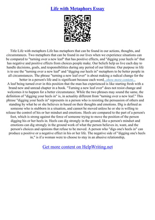 Life with Metaphors Essay
Title Life with metaphors Life has metaphors that can be found in our actions, thoughts, and
circumstances. Two metaphors that can be found in our lives when we experience situations can
be compared to "turning over a new leaf" that has positive effects, and "digging your heels in" that
has negative and positive effects from choices people make. Our beliefs help us live each day to
handle decisions, goals, and responsibilities during any period of our lifetime. Our purpose in life
is to use the "turning over a new leaf" and "digging our heels in" metaphors to be better people in
all circumstances. The phrase "turning a new leaf over" is about making a radical change for the
better in a person's life and is significant because each word...show more content...
A leaf being turned over in this position that the man has experienced is like starting fresh with a
brand new and unread chapter in a book. "Turning a new leaf over" does not resist change and
welcomes it to happen for a better circumstance. While the two phrases may sound the same, the
definition of "digging your heels in" is, in actuality different from "turning over a new leaf." This
phrase "digging your heels in" represents in a person who is resisting the persuasion of others and
standing by what he or she believes in based on their thoughts and emotions. Dig is defined as
someone who is stubborn in a situation, and cannot be moved unless he or she is willing to
release the control of his or her mindset and emotions. Heels are compared to the part of a person's
foot, which is strong against the force of someone trying to move the position of the person
digging his or her heels in. Heels can dig strongly in the ground, like a person's mindset and
emotions can dig strongly in the ground work of what the person believes in, want, and the
person's choices and opinions that refuse to be moved. A person who "digs one's heels in" can
produce a positive or a negative effect in his or her life. The negative side of "digging one's heels
in," is if a woman were to choose to stay in an abusive relationship,
Get more content on HelpWriting.net
 