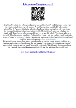 Life goes on (Metaphor essay )
Life Goes On Life is like a flower, so beautiful and healthy when it's well taken care of, but even
then it dies and all that's ever left is ashes. A day like any other, May 25, 2011, I was at my
school, John C. Fremont High, in the cafeteria when I received the worst phone call ever. It was
the phone call that impacted and traumatized my life. My best friend's mom had called me and
simply said, "I need you to calm down, and I need you to take this calmly." As she started to cry,
she said, "Elias has stopped breathing." And that's how I knew I had lost my best friend. Leukemia,
a type of cancer of bone marrow that prevents normal manufactures of red and white blood cells and
platelets, resulting in anemia,...show more content...
There's nothing we can do about it once we've lost a loved one, but to deal with our problems in a
healthier and better way. I also learned that just because I lost someone important to me, it doesn't
mean to let it get to me and lose myself along with it. Overall of this, I learned the simplest phrase,
but yet nearly the most difficult thing to do in life and that is to let go because life goes
Get more content on HelpWriting.net
 