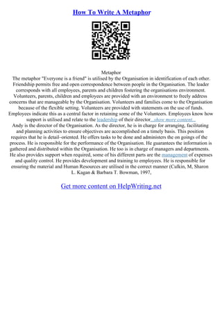 How To Write A Metaphor
Metaphor
The metaphor "Everyone is a friend" is utilised by the Organisation in identification of each other.
Friendship permits free and open correspondence between people in the Organisation. The leader
corresponds with all employees, parents and children fostering the organisations environment.
Volunteers, parents, children and employees are provided with an environment to freely address
concerns that are manageable by the Organisation. Volunteers and families come to the Organisation
because of the flexible setting. Volunteers are provided with statements on the use of funds.
Employees indicate this as a central factor in retaining some of the Volunteers. Employees know how
support is utilised and relate to the leadership of their director...show more content...
Andy is the director of the Organisation. As the director, he is in charge for arranging, facilitating
and planning activities to ensure objectives are accomplished on a timely basis. This position
requires that he is detail–oriented. He offers tasks to be done and administers the on goings of the
process. He is responsible for the performance of the Organisation. He guarantees the information is
gathered and distributed within the Organisation. He too is in charge of managers and departments.
He also provides support when required, some of his different parts are the management of expenses
and quality control. He provides development and training to employees. He is responsible for
ensuring the material and Human Resources are utilised in the correct manner (Culkin, M, Sharon
L. Kagan & Barbara T. Bowman, 1997,
Get more content on HelpWriting.net
 