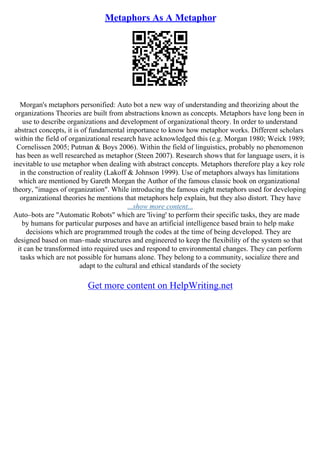 Metaphors As A Metaphor
Morgan's metaphors personified: Auto bot a new way of understanding and theorizing about the
organizations Theories are built from abstractions known as concepts. Metaphors have long been in
use to describe organizations and development of organizational theory. In order to understand
abstract concepts, it is of fundamental importance to know how metaphor works. Different scholars
within the field of organizational research have acknowledged this (e.g. Morgan 1980; Weick 1989;
Cornelissen 2005; Putman & Boys 2006). Within the field of linguistics, probably no phenomenon
has been as well researched as metaphor (Steen 2007). Research shows that for language users, it is
inevitable to use metaphor when dealing with abstract concepts. Metaphors therefore play a key role
in the construction of reality (Lakoff & Johnson 1999). Use of metaphors always has limitations
which are mentioned by Gareth Morgan the Author of the famous classic book on organizational
theory, "images of organization". While introducing the famous eight metaphors used for developing
organizational theories he mentions that metaphors help explain, but they also distort. They have
...show more content...
Auto–bots are "Automatic Robots" which are 'living' to perform their specific tasks, they are made
by humans for particular purposes and have an artificial intelligence based brain to help make
decisions which are programmed trough the codes at the time of being developed. They are
designed based on man–made structures and engineered to keep the flexibility of the system so that
it can be transformed into required uses and respond to environmental changes. They can perform
tasks which are not possible for humans alone. They belong to a community, socialize there and
adapt to the cultural and ethical standards of the society
Get more content on HelpWriting.net
 