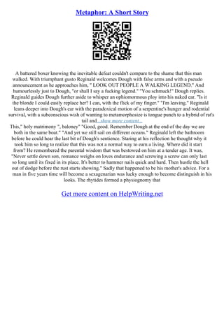 Metaphor: A Short Story
A battered boxer knowing the inevitable defeat couldn't compare to the shame that this man
walked. With triumphant gusto Reginald welcomes Dough with false arms and with a pseudo
announcement as he approaches him, '' LOOK OUT PEOPLE A WALKING LEGEND.'' And
humourlessly just to Dough, "or shall I say a fucking legend." ''You schmuck!" Dough replies.
Reginald guides Dough further aside to whisper an ophiomormous ploy into his naked ear. "Is it
the blonde I could easily replace her? I can, with the flick of my finger." "I'm leaving." Reginald
leans deeper into Dough's ear with the paradoxical motion of a serpentine's hunger and rodential
survival, with a subconscious wish of wanting to metamorphosize is tongue punch to a hybrid of rat's
tail and...show more content...
This," holy matrimony ", baloney" "Good, good. Remember Dough at the end of the day we are
both in the same boat." "And yet we still sail on different oceans." Reginald left the bathroom
before he could hear the last bit of Dough's sentience. Staring at his reflection he thought why it
took him so long to realize that this was not a normal way to earn a living. Where did it start
from? He remembered the parental wisdom that was bestowed on him at a tender age. It was,
"Never settle down son, romance weighs on loves endurance and screwing a screw can only last
so long until its fixed in its place. It's better to hammer nails quick and hard. Then hustle the hell
out of dodge before the rust starts showing." Sadly that happened to be his mother's advice. For a
man in five years time will become a sexagenarian was lucky enough to become distinguish in his
looks. The rhytides formed a physiognomy that
Get more content on HelpWriting.net
 