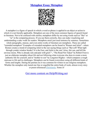 Metaphor Essay Metaphor
A metaphor is a figure of speech in which a word or phrase is applied to an object or action to
which it is not literally applicable. Metaphors are one of the most common figures of speech found
in literature. Not to be confused with similes; metaphors differ by not using words such as "like" or
"as" in the comparing process. If you use them correctly, they can make visualizing and
understanding a cake–walk for readers. Metaphors aren't just used sentence by sentence. Sometimes
whole paragraphs, stanzas, and even entire works of literature are metaphors. These are called
"extended metaphors" Examples of extended metaphors can be found in "Romeo and Juliet"– where
Romeo creates a trend of comparing Juliet to the sun saying things such as "But soft! What light
through yonder window breaks? It is the East, and Juliet is the sun! Arise, fair sun, and kill the
envious moon, Who is already sick and pale with grief."–, "The Road Not Taken" by Robert Frost is
just an elaborate metaphor about life and not following what everyone else does to create a more
authentic life for yourself, and in "mother to son" by Langston Hughes– which compares a rough
staircase to life and its challenges. Metaphors can be found everywhere using all different kinds of
forms and lengths. During the puritan era it was common for writers to use religious metaphors.
Whether the metaphor only lasted one line or engulfed the entire body of work, almost every story
or poem referenced Christianity. Some of
Get more content on HelpWriting.net
 