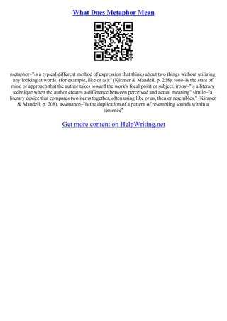 What Does Metaphor Mean
metaphor–"is a typical different method of expression that thinks about two things without utilizing
any looking at words, (for example, like or as)." (Kirzner & Mandell, p. 208). tone–is the state of
mind or approach that the author takes toward the work's focal point or subject. irony–"is a literary
technique when the author creates a difference between perceived and actual meaning" simile–"a
literary device that compares two items together, often using like or as, then or resembles." (Kirzner
& Mandell, p. 208). assonance–"is the duplication of a pattern of resembling sounds within a
sentence"
Get more content on HelpWriting.net
 