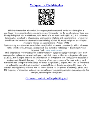 Metaphor In The Metaphor
This literature review will outline the range of previous research on the use of metaphor in
non–literary texts, specifically in political speeches. Commentary on the use of metaphor has a long
history dating back to Ancient Greece, with Aristotle in his work Poetics (350 BC). It is considered
the metaphor as indicative of genius and an instrument of charm and ornamentation. However, he
considered this instrument of ornamentation as being suitable for poetry and prose, but being too
obscure to be used for argumentation. (Poetics, 1954).
More recently, the volume of research into metaphor has been done considerably, with conferences
on this specific topic. Besides, such research also expands a wide range of disciplines beyond
Linguistics. Such...show more content...
They underlie our conceptual system and therefore have a great influence on thought. Since most
conceptual metaphors are unconsciously perceived, their power is all the more important. (Deignan
2005: 15). For example, one does not likely remark the metaphor in "I'm feeling down" because it is
so deep–seated in daily language. It is because of this entrenchment of the most actively used
expressions that their power to influence our minds is significant (Deignan 2005: 15). "In conceptual
metaphors the more abstract, cognitively unavailable target domain is explained by means of a
concrete and cognitively available one, via source domain via the process of mapping". (Lesz 2011:
13). Examples of conceptual metaphors are metaphors of construction, creation, destruction, etc. For
example, the conceptual metaphor of
Get more content on HelpWriting.net
 