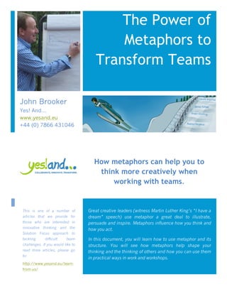 The Power of
Metaphors to
Transform Teams
Great creative leaders (witness Martin Luther King’s “I have a
dream” speech) use metaphor a great deal to illustrate,
persuade and inspire. Metaphors influence how you think and
how you act.
In this document, you will learn how to use metaphor and its
structure. You will see how metaphors help shape your
thinking and the thinking of others and how you can use them
in practical ways in work and workshops.
How metaphors can help you to
think more creatively when
working with teams.
This is one of a number of
articles that we provide for
those who are interested in
innovative thinking and the
Solution Focus approach to
tackling difficult team
challenges. If you would like to
read more articles, please go
to:
http://www.yesand.eu/learn-
from-us/
John Brooker
Yes! And…
www.yesand.eu
+44 (0) 7866 431046
 