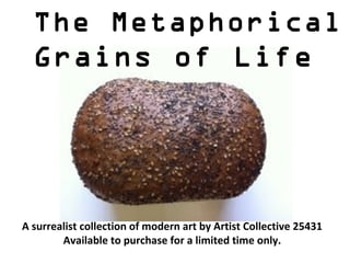 The Metaphorical
  Grains of Life




A surrealist collection of modern art by Artist Collective 25431
        Available to purchase for a limited time only.
 