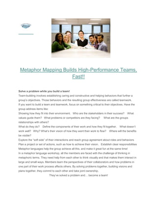 Metaphor Mapping Builds High-Performance Teams,
                      Fast!!

Solve a problem while you build a team!
Team-building involves establishing caring and constructive and helping behaviors that further a
group’s objectives. Those behaviors and the resulting group effectiveness are called teamwork.
If you want to build a team and teamwork, focus on something critical to their objectives. Have the
group address items like:
Showing how they fit into their environment. Who are the stakeholders in their success?       What
values guide them? What problems or competitors are they facing?          What are the groups
relationships with others?
What do they do?    Define the components of their work and how they fit together.      What doesn’t
work well? Why? What’s their vision of how they want their work to flow?      Where will the benefits
be visible?
Explore the “soft side” of their interactions and reach group agreement about roles and behaviors
Plan a project or set of actions, such as how to achieve their vision. Establish clear responsibilities
Metaphor languages help the group achieve all this, and make it great fun at the same time!
In a metaphor language workshop, all the members are faced with the challenge of thinking in
metaphoric terms. They need help from each other to think visually and that makes them interact in
large and small ways. Members learn the perspectives of their collaborators and how problems in
one part of their work process affects others. By solving problems together, building visions and
plans together, they commit to each other and take joint ownership.
                             They’ve solved a problem and… become a team!
 