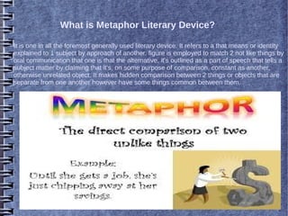 What is Metaphor Literary Device?
It is one in all the foremost generally used literary device. It refers to a that means or identity
explained to 1 subject by approach of another. figure is employed to match 2 not like things by
oral communication that one is that the alternative. it's outlined as a part of speech that tells a
subject matter by claiming that it's, on some purpose of comparison, constant as another,
otherwise unrelated object. It makes hidden comparison between 2 things or objects that are
separate from one another however have some things common between them.
 