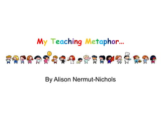MyTeaching Metaphor… By Alison Nermut-Nichols 