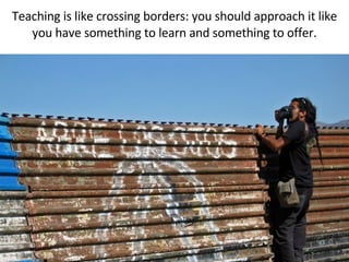 Teaching is like crossing borders: you should approach it like you have something to learn and something to offer. 