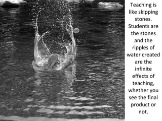 Teaching is like skipping stones. Students are the stones and the ripples of water created are the infinite effects of teaching, whether you see the final product or not. 