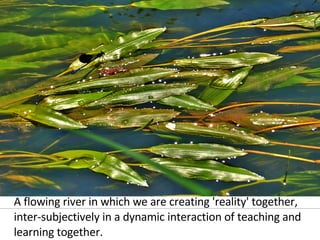 A flowing river in which we are creating 'reality' together, inter-subjectively in a dynamic interaction of teaching and learning together. 