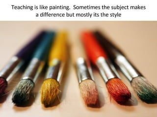 Teaching is like painting.  Sometimes the subject makes a difference but mostly its the style 