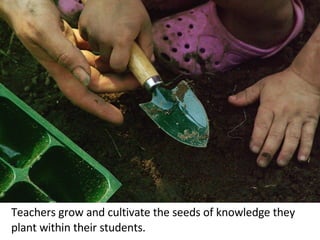 Teachers grow and cultivate the seeds of knowledge they plant within their students. 