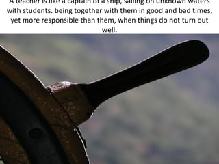 A teacher is like a captain of a ship, sailing on unknown waters with students. being together with them in good and bad times, yet more responsible than them, when things do not turn out well. 