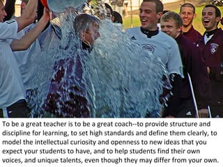 To be a great teacher is to be a great coach--to provide structure and discipline for learning, to set high standards and define them clearly, to model the intellectual curiosity and openness to new ideas that you expect your students to have, and to help students find their own voices, and unique talents, even though they may differ from your own. 