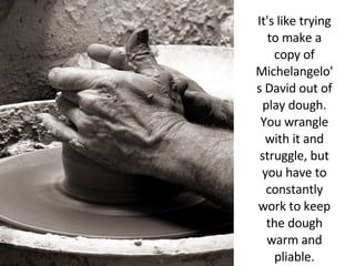 It's like trying to make a copy of Michelangelo's David out of play dough. You wrangle with it and struggle, but you have to constantly work to keep the dough warm and pliable. 