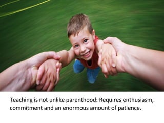 Teaching is not unlike parenthood: Requires enthusiasm, commitment and an enormous amount of patience. 